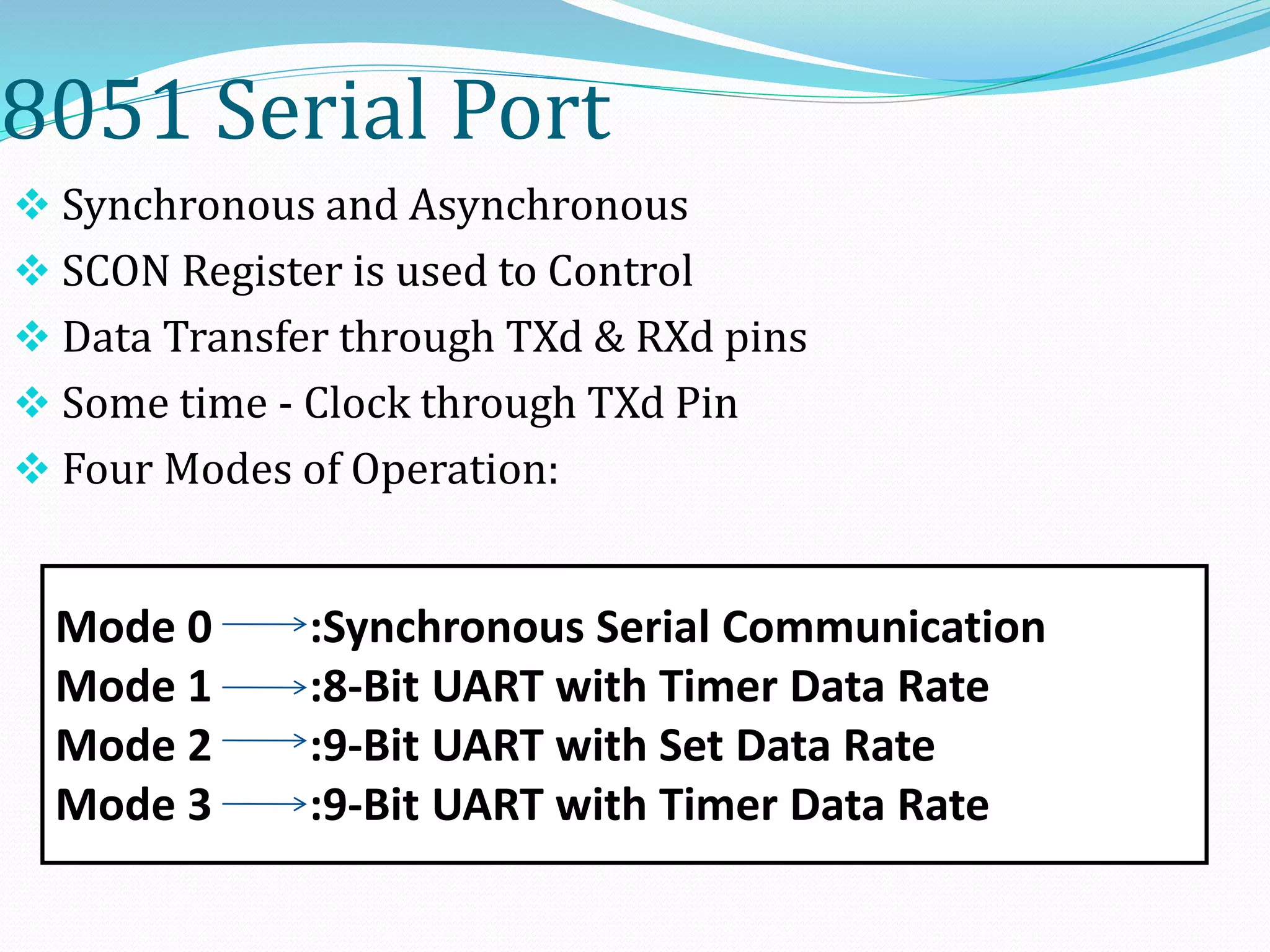 8051 Serial Port
 Synchronous and Asynchronous
 SCON Register is used to Control
 Data Transfer through TXd & RXd pins
 Some time - Clock through TXd Pin
 Four Modes of Operation:
Mode 0 :Synchronous Serial Communication
Mode 1 :8-Bit UART with Timer Data Rate
Mode 2 :9-Bit UART with Set Data Rate
Mode 3 :9-Bit UART with Timer Data Rate
 