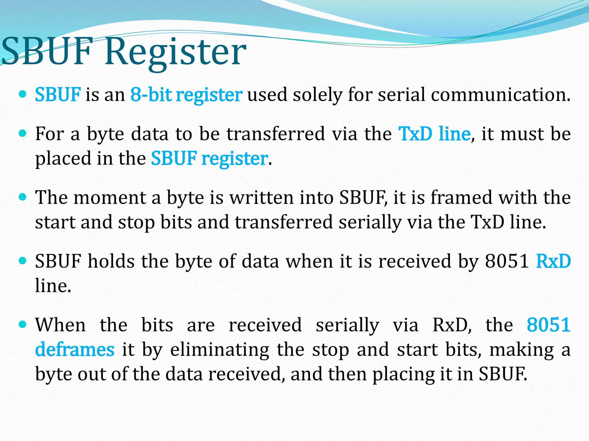 SBUF Register
 SBUF is an 8-bit register used solely for serial communication.
 For a byte data to be transferred via the TxD line, it must be
placed in the SBUF register.
 The moment a byte is written into SBUF, it is framed with the
start and stop bits and transferred serially via the TxD line.
 SBUF holds the byte of data when it is received by 8051 RxD
line.
 When the bits are received serially via RxD, the 8051
deframes it by eliminating the stop and start bits, making a
byte out of the data received, and then placing it in SBUF.
 