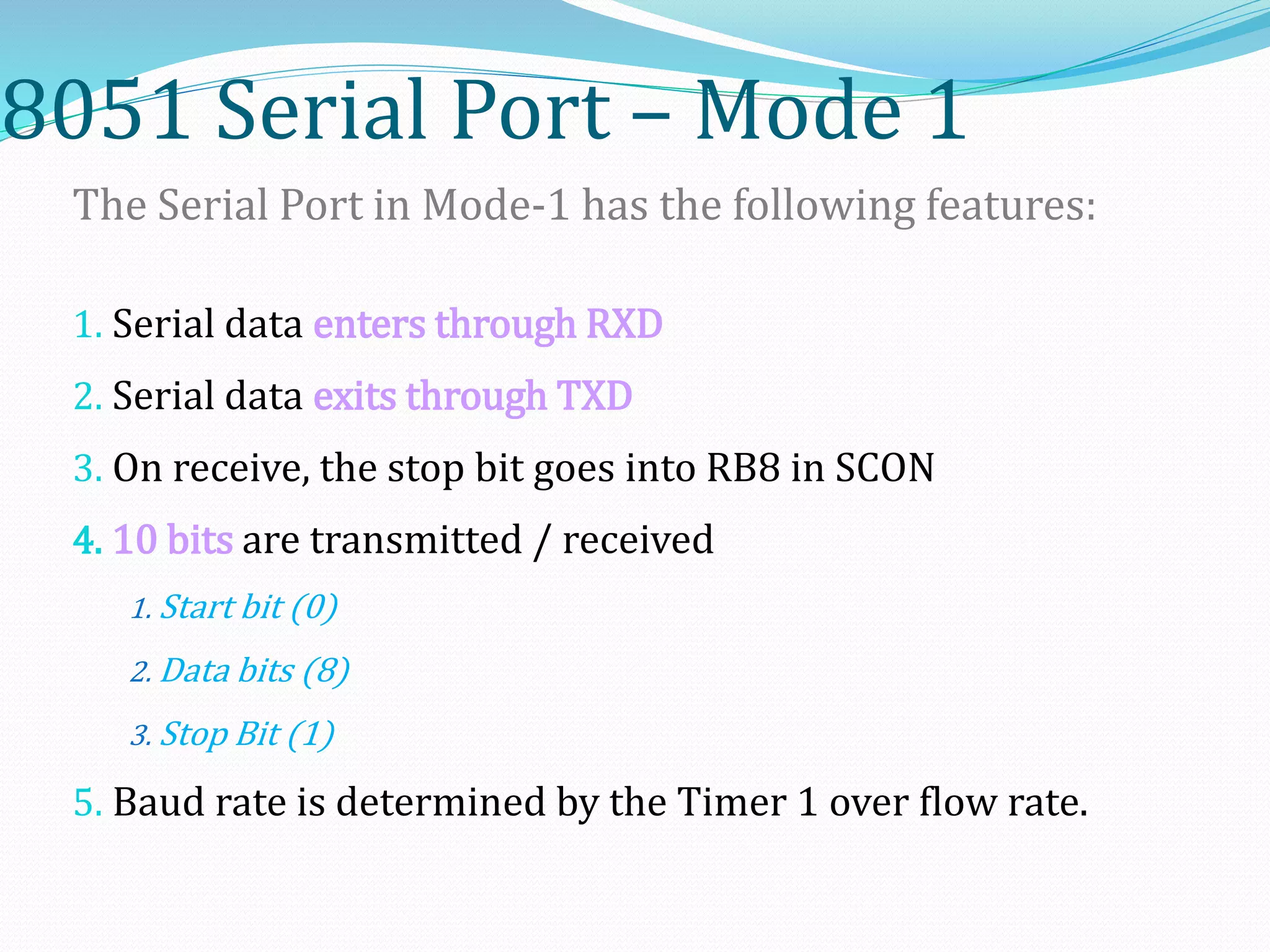 8051 Serial Port – Mode 1
The Serial Port in Mode-1 has the following features:
1. Serial data enters through RXD
2. Serial data exits through TXD
3. On receive, the stop bit goes into RB8 in SCON
4. 10 bits are transmitted / received
1. Start bit (0)
2. Data bits (8)
3. Stop Bit (1)
5. Baud rate is determined by the Timer 1 over flow rate.
 
