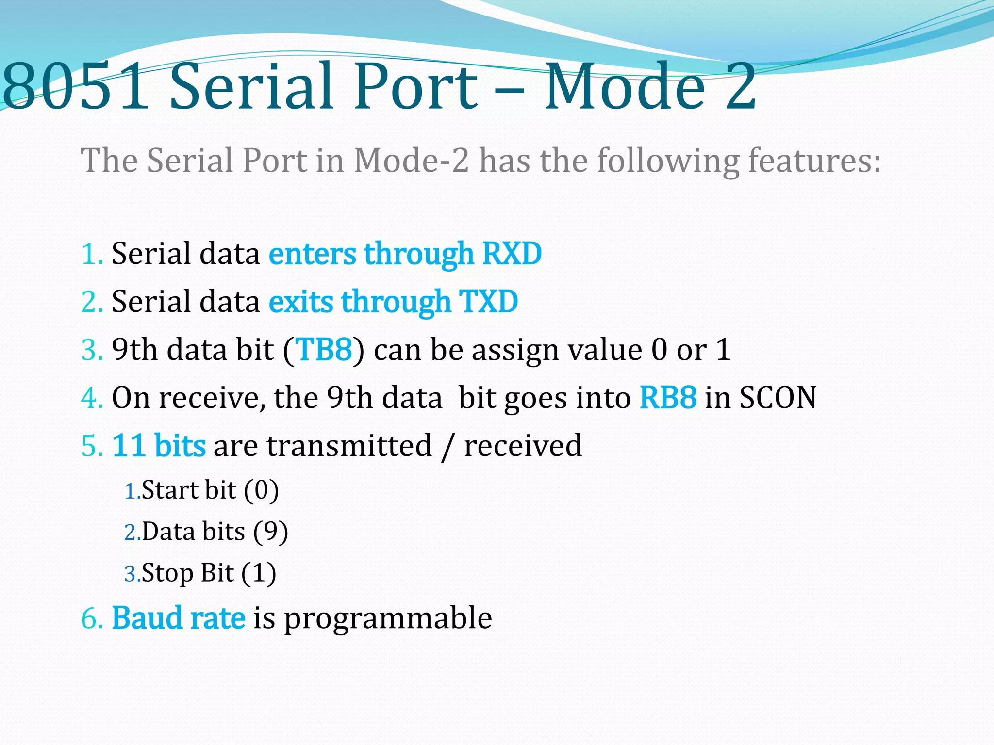 8051 Serial Port – Mode 2
The Serial Port in Mode-2 has the following features:
1. Serial data enters through RXD
2. Serial data exits through TXD
3. 9th data bit (TB8) can be assign value 0 or 1
4. On receive, the 9th data bit goes into RB8 in SCON
5. 11 bits are transmitted / received
1.Start bit (0)
2.Data bits (9)
3.Stop Bit (1)
6. Baud rate is programmable
 