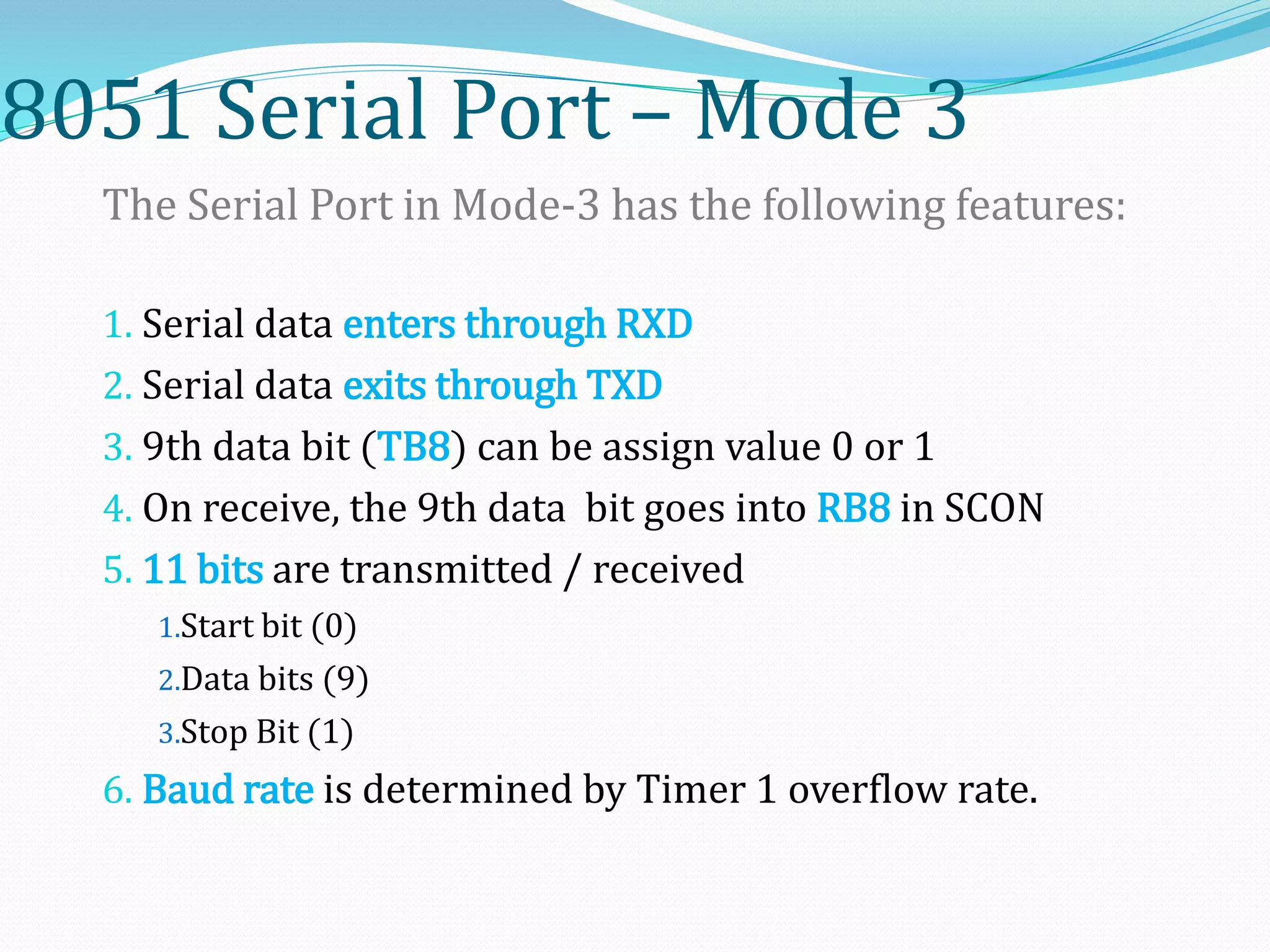 8051 Serial Port – Mode 3
The Serial Port in Mode-3 has the following features:
1. Serial data enters through RXD
2. Serial data exits through TXD
3. 9th data bit (TB8) can be assign value 0 or 1
4. On receive, the 9th data bit goes into RB8 in SCON
5. 11 bits are transmitted / received
1.Start bit (0)
2.Data bits (9)
3.Stop Bit (1)
6. Baud rate is determined by Timer 1 overflow rate.
 