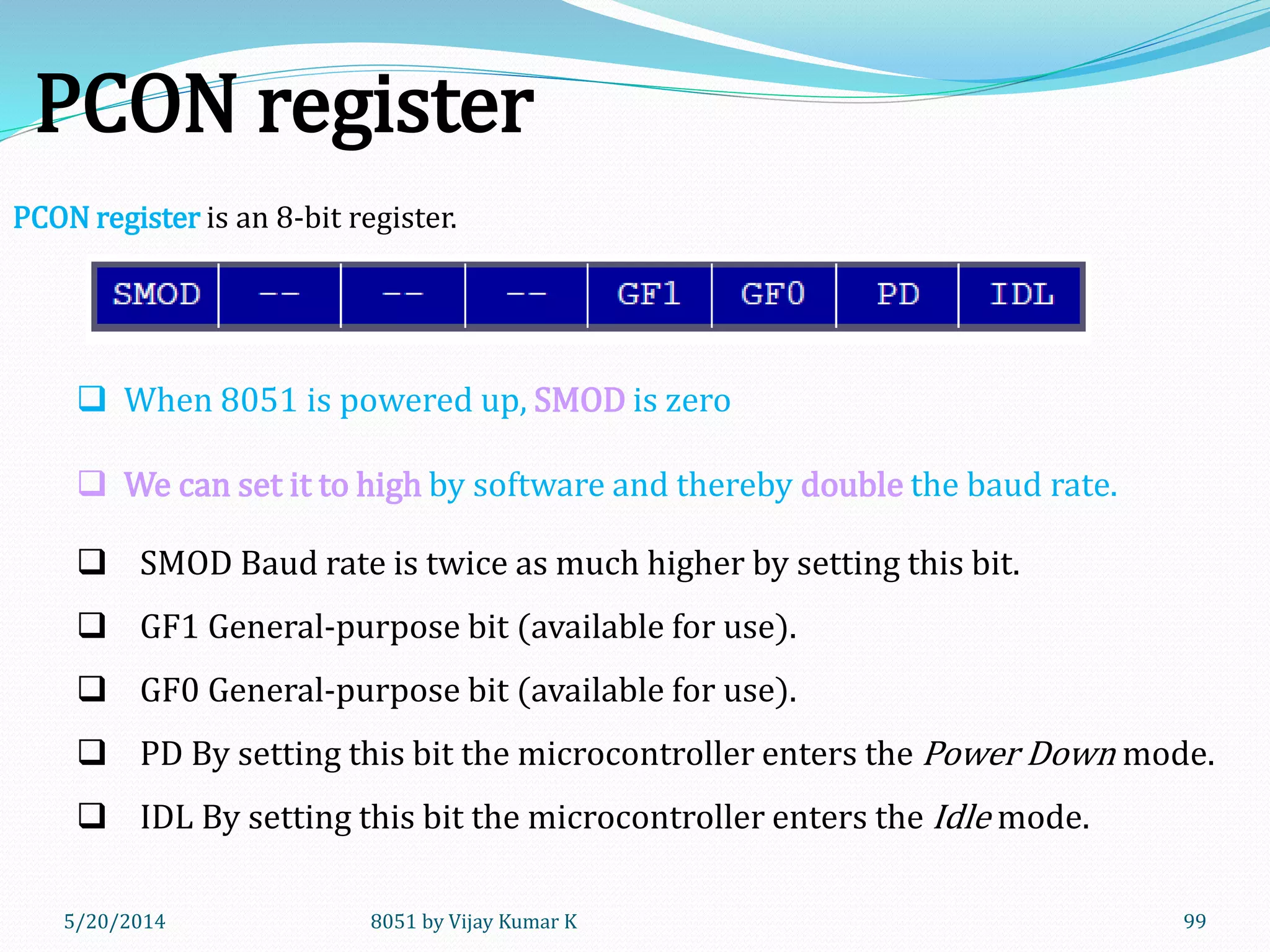 5/20/2014 8051 by Vijay Kumar K 99
PCON register
PCON register is an 8-bit register.
 When 8051 is powered up, SMOD is zero
 We can set it to high by software and thereby double the baud rate.
 SMOD Baud rate is twice as much higher by setting this bit.
 GF1 General-purpose bit (available for use).
 GF0 General-purpose bit (available for use).
 PD By setting this bit the microcontroller enters the Power Down mode.
 IDL By setting this bit the microcontroller enters the Idle mode.
 
