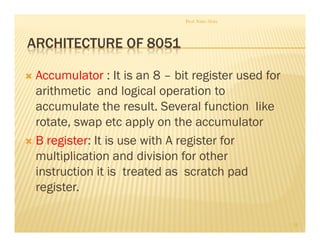 ARCHITECTURE OF 8051
Accumulator : It is an 8 – bit register used for
arithmetic and logical operation to
accumulate the result. Several function like
rotate, swap etc apply on the accumulator
B register: It is use with A register for
multiplication and division for other
instruction it is treated as scratch pad
register.
Prof. Nitin Ahire
15
 