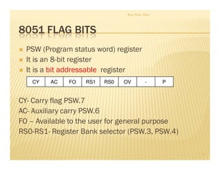 8051 FLAG BITS
PSW (Program status word) register
It is an 8-bit register
It is a bit addressable register
CY- Carry flag PSW.7
AC- Auxiliary carry PSW.6
FO – Available to the user for general purpose
RS0-RS1- Register Bank selector (PSW.3, PSW.4)
Prof. Nitin Ahire
17
CY AC -OVRS0RS1FO P
 