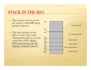 STACK IN THE 8051
The register used to access
the stack is called SP (stack
pointer) register.
The stack pointer in the
8051 is only 8 bits wide,
which means that it can take
value 00 to FFH. When
8051 powered up, the SP
register contains value 07.
Prof. Nitin Ahire
25
7FH
30H
2FH
20H
1FH
17H
10H
0FH
07H
08H
18H
00H
Register Bank 0
(Stack) Register Bank 1
Register Bank 2
Register Bank 3
Bit-Addressable RAM
Scratch pad RAM
 