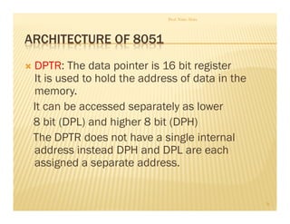 ARCHITECTURE OF 8051
DPTR: The data pointer is 16 bit register
It is used to hold the address of data in the
memory.
It can be accessed separately as lower
8 bit (DPL) and higher 8 bit (DPH)
The DPTR does not have a single internal
address instead DPH and DPL are each
assigned a separate address.
Prof. Nitin Ahire
26
 