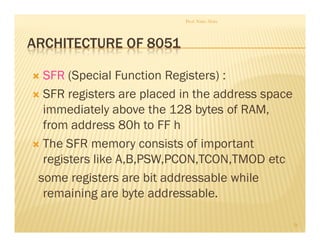 ARCHITECTURE OF 8051
SFR (Special Function Registers) :
SFR registers are placed in the address space
immediately above the 128 bytes of RAM,
from address 80h to FF h
The SFR memory consists of important
registers like A,B,PSW,PCON,TCON,TMOD etc
some registers are bit addressable while
remaining are byte addressable.
Prof. Nitin Ahire
28
 