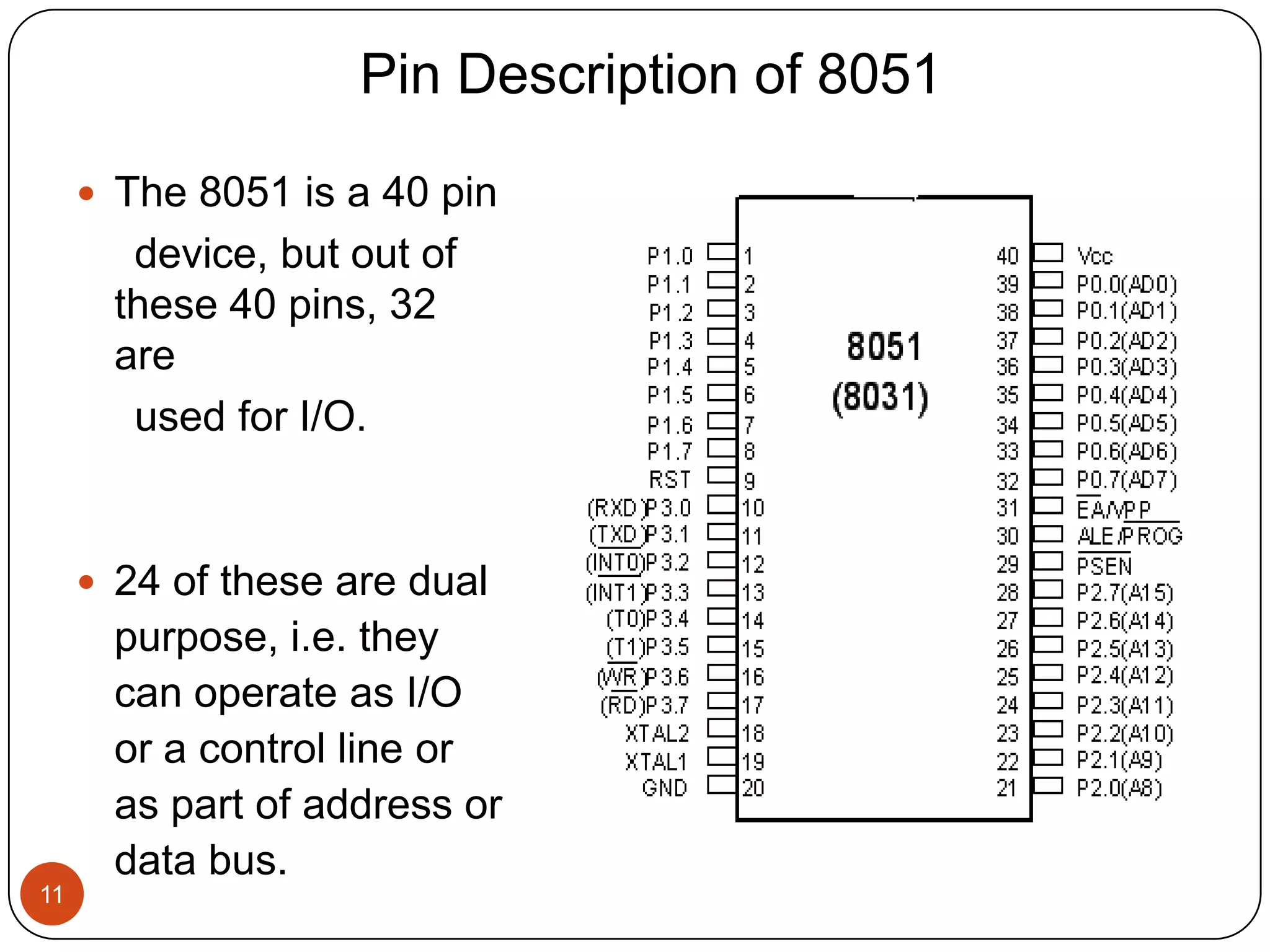 Pin Description of 8051  The 8051 is a 40 pin device, but out of these 40 pins, 32 are used for I/O.  24 of these are dual purpose, i.e. they can operate as I/O or a control line or as part of address or data bus. 11 