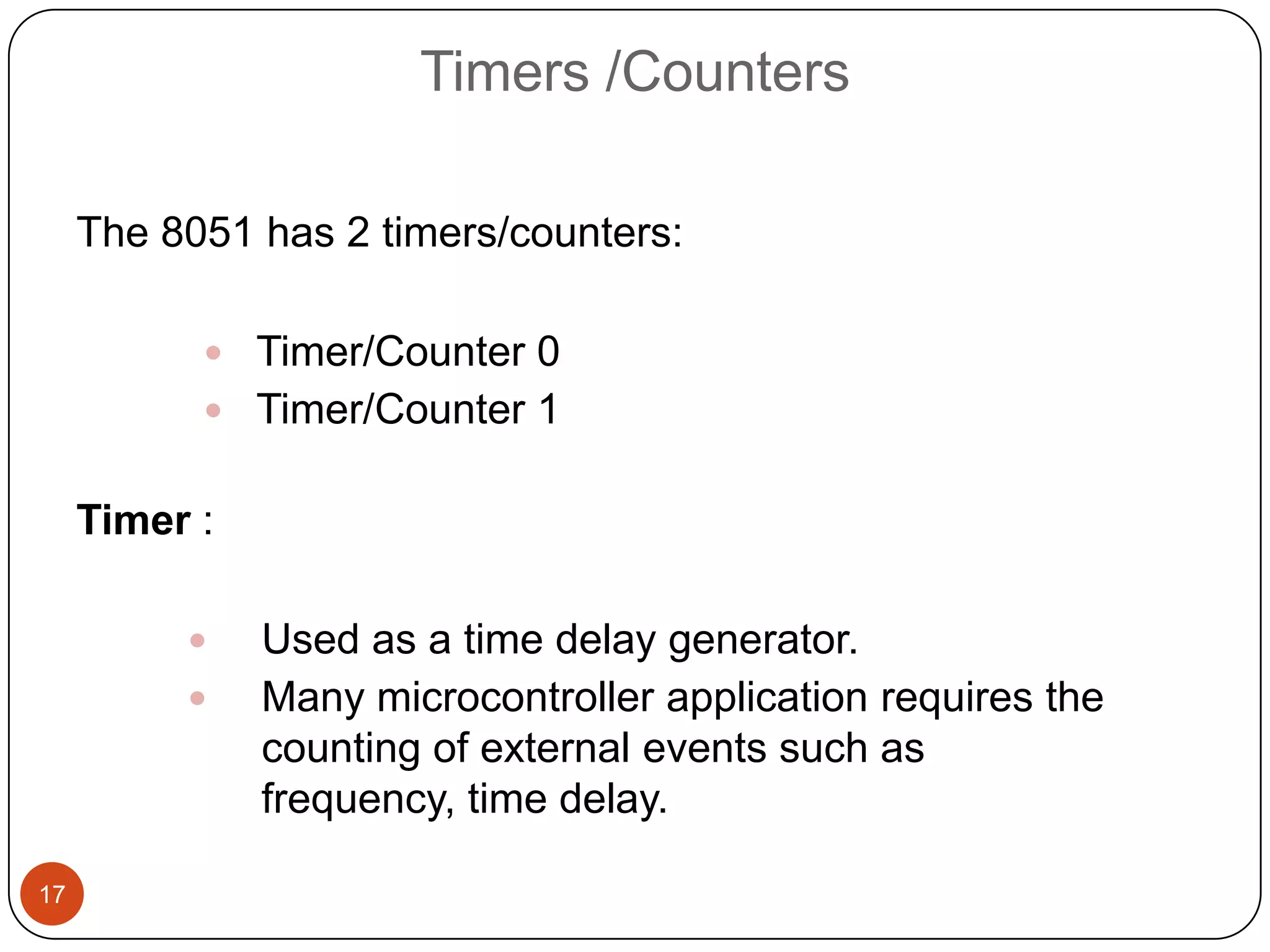 Timers /Counters The 8051 has 2 timers/counters:  Timer/Counter 0  Timer/Counter 1 Timer :  Used as a time delay generator.  Many microcontroller application requires the counting of external events such as frequency, time delay. 17 