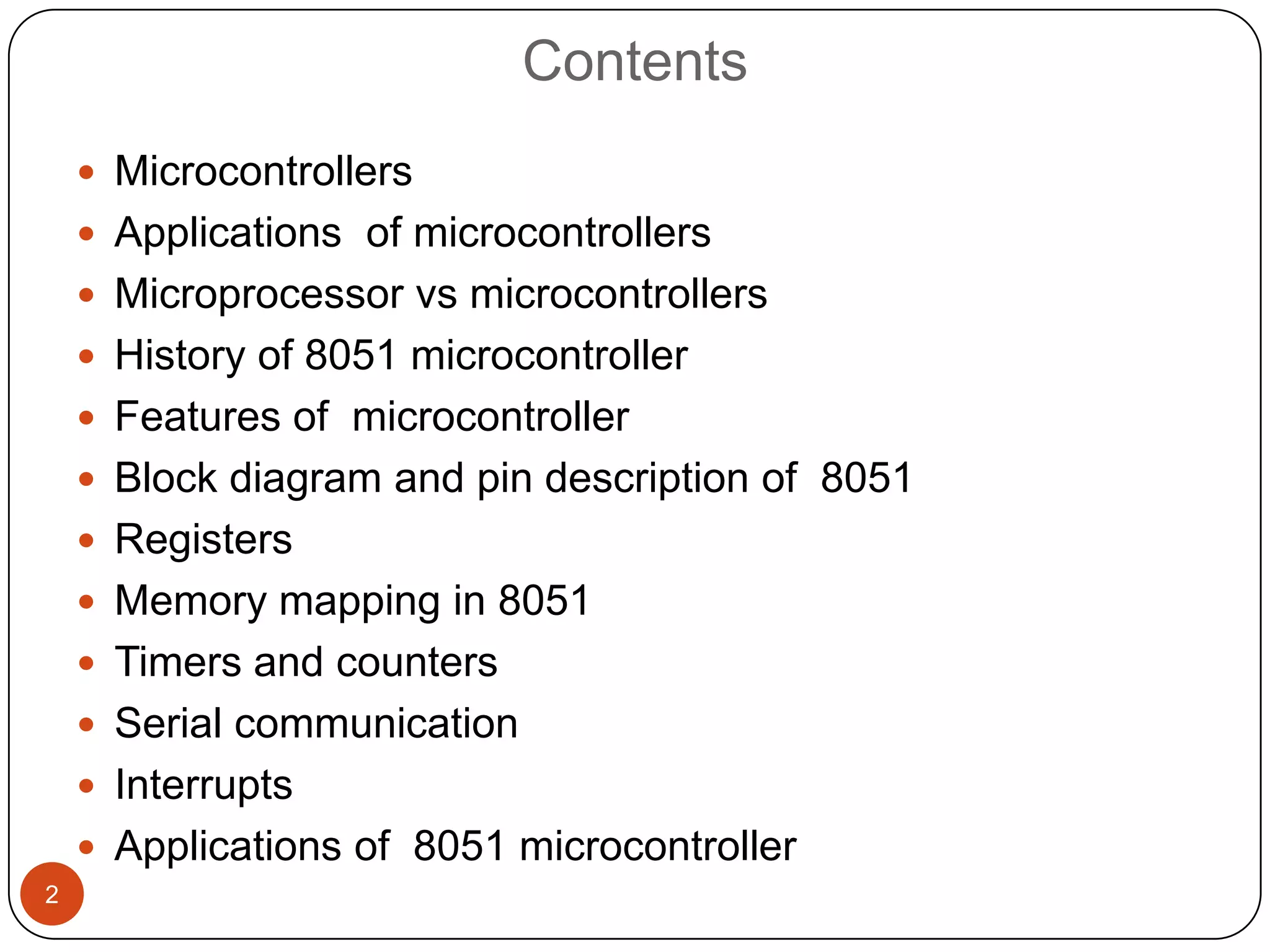 Contents  Microcontrollers  Applications of microcontrollers  Microprocessor vs microcontrollers  History of 8051 microcontroller  Features of microcontroller  Block diagram and pin description of 8051  Registers  Memory mapping in 8051  Timers and counters  Serial communication  Interrupts  Applications of 8051 microcontroller 2 