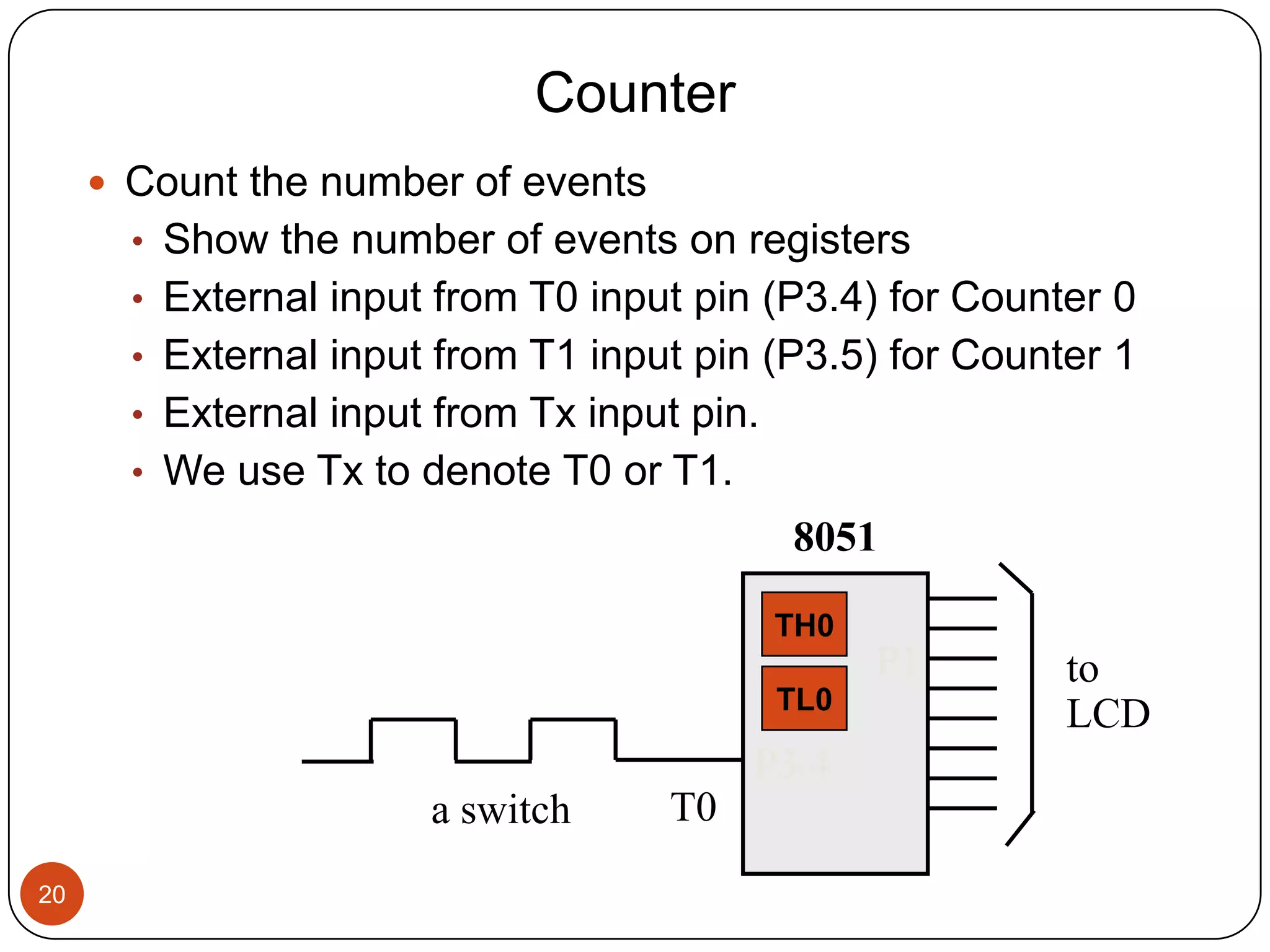 Counter  Count the number of events • Show the number of events on registers • External input from T0 input pin (P3.4) for Counter 0 • External input from T1 input pin (P3.5) for Counter 1 • External input from Tx input pin. • We use Tx to denote T0 or T1. 8051 TH0 P1 to TL0 LCD P3.4 a switch T0 20 