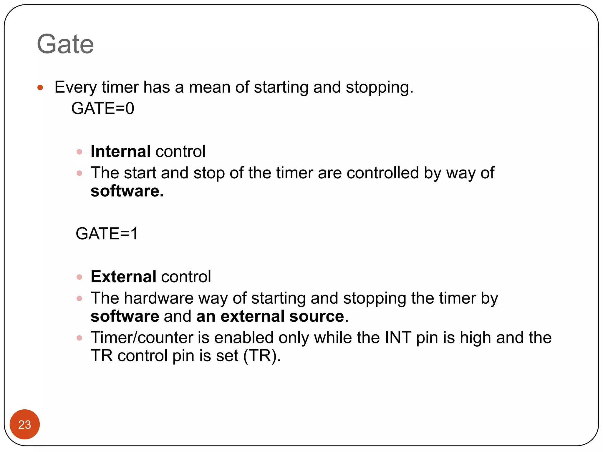 Gate  Every timer has a mean of starting and stopping. GATE=0  Internal control  The start and stop of the timer are controlled by way of software. GATE=1  External control  The hardware way of starting and stopping the timer by software and an external source.  Timer/counter is enabled only while the INT pin is high and the TR control pin is set (TR). 23 