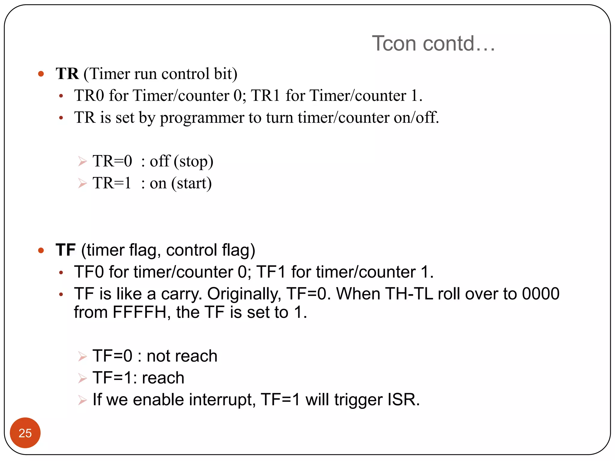 Tcon contd…  TR (Timer run control bit) • TR0 for Timer/counter 0; TR1 for Timer/counter 1. • TR is set by programmer to turn timer/counter on/off.  TR=0 : off (stop)  TR=1 : on (start)  TF (timer flag, control flag) • TF0 for timer/counter 0; TF1 for timer/counter 1. • TF is like a carry. Originally, TF=0. When TH-TL roll over to 0000 from FFFFH, the TF is set to 1.  TF=0 : not reach  TF=1: reach  If we enable interrupt, TF=1 will trigger ISR. 25 