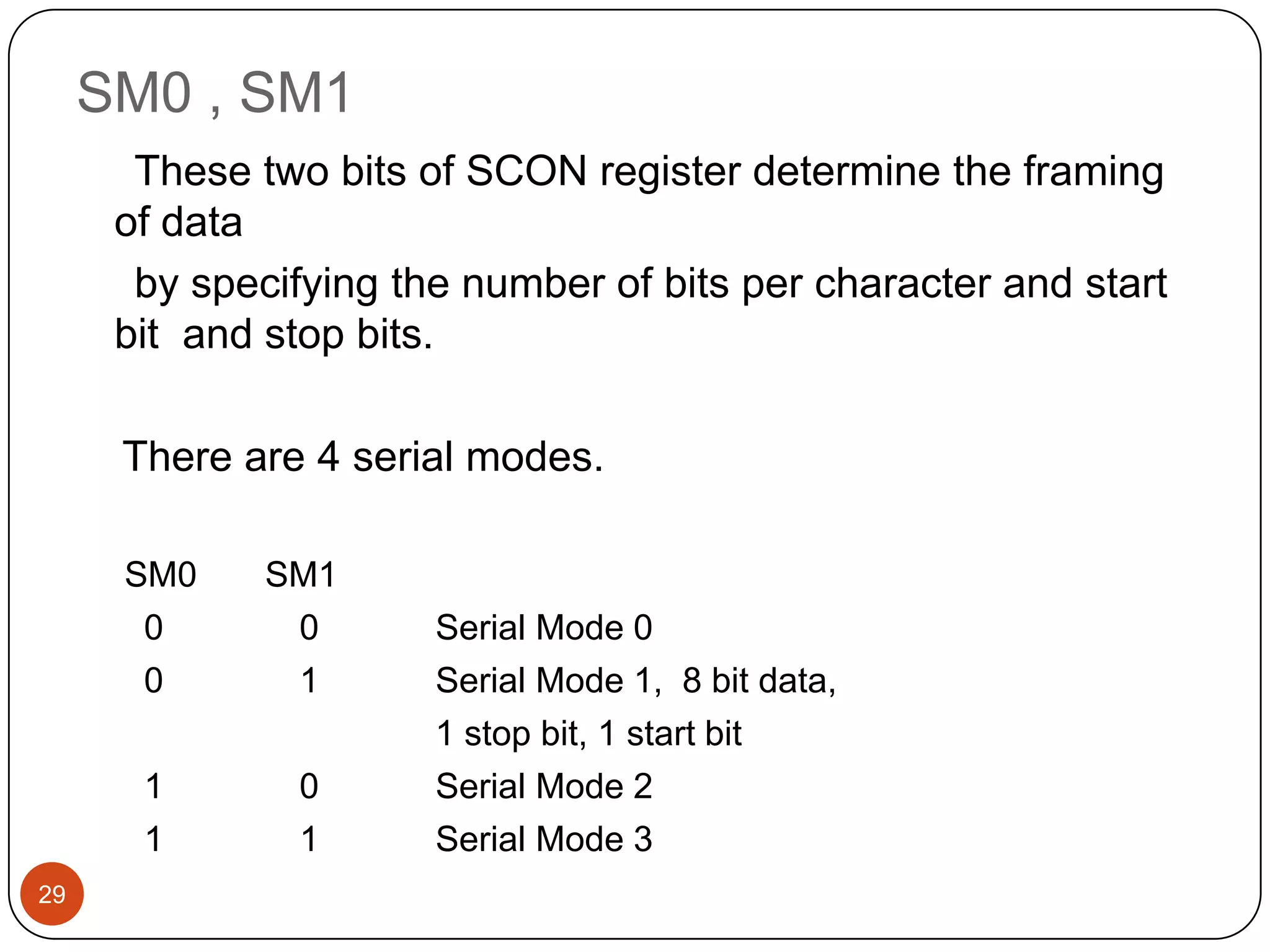 SM0 , SM1 These two bits of SCON register determine the framing of data by specifying the number of bits per character and start bit and stop bits. There are 4 serial modes. SM0 SM1 0 0 Serial Mode 0 0 1 Serial Mode 1, 8 bit data, 1 stop bit, 1 start bit 1 0 Serial Mode 2 1 1 Serial Mode 3 29 