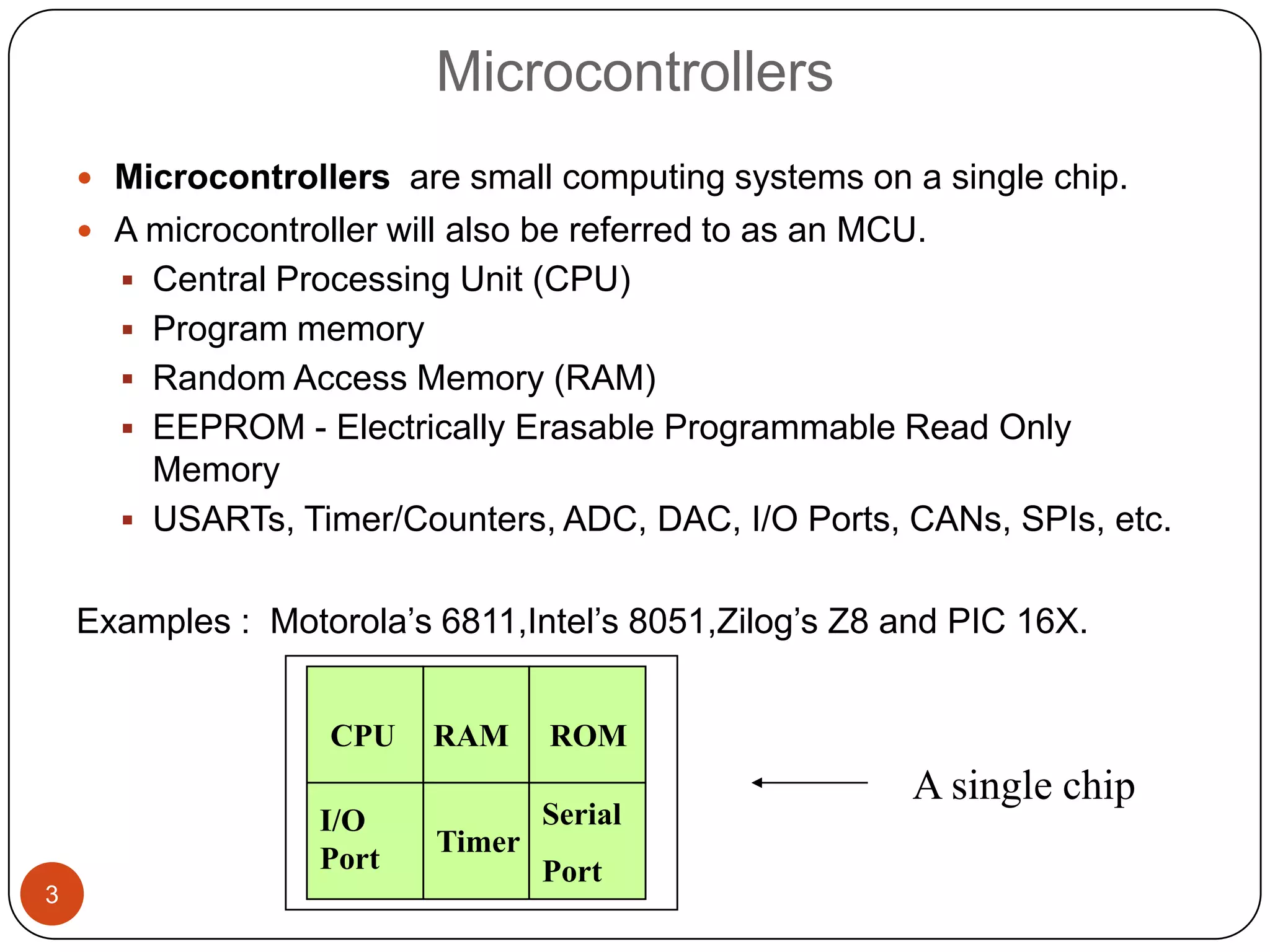 Microcontrollers  Microcontrollers are small computing systems on a single chip.  A microcontroller will also be referred to as an MCU.  Central Processing Unit (CPU)  Program memory  Random Access Memory (RAM)  EEPROM - Electrically Erasable Programmable Read Only Memory  USARTs, Timer/Counters, ADC, DAC, I/O Ports, CANs, SPIs, etc. Examples : Motorola’s 6811,Intel’s 8051,Zilog’s Z8 and PIC 16X. CPU RAM ROM A single chip I/O Serial Timer Port Port 3 
