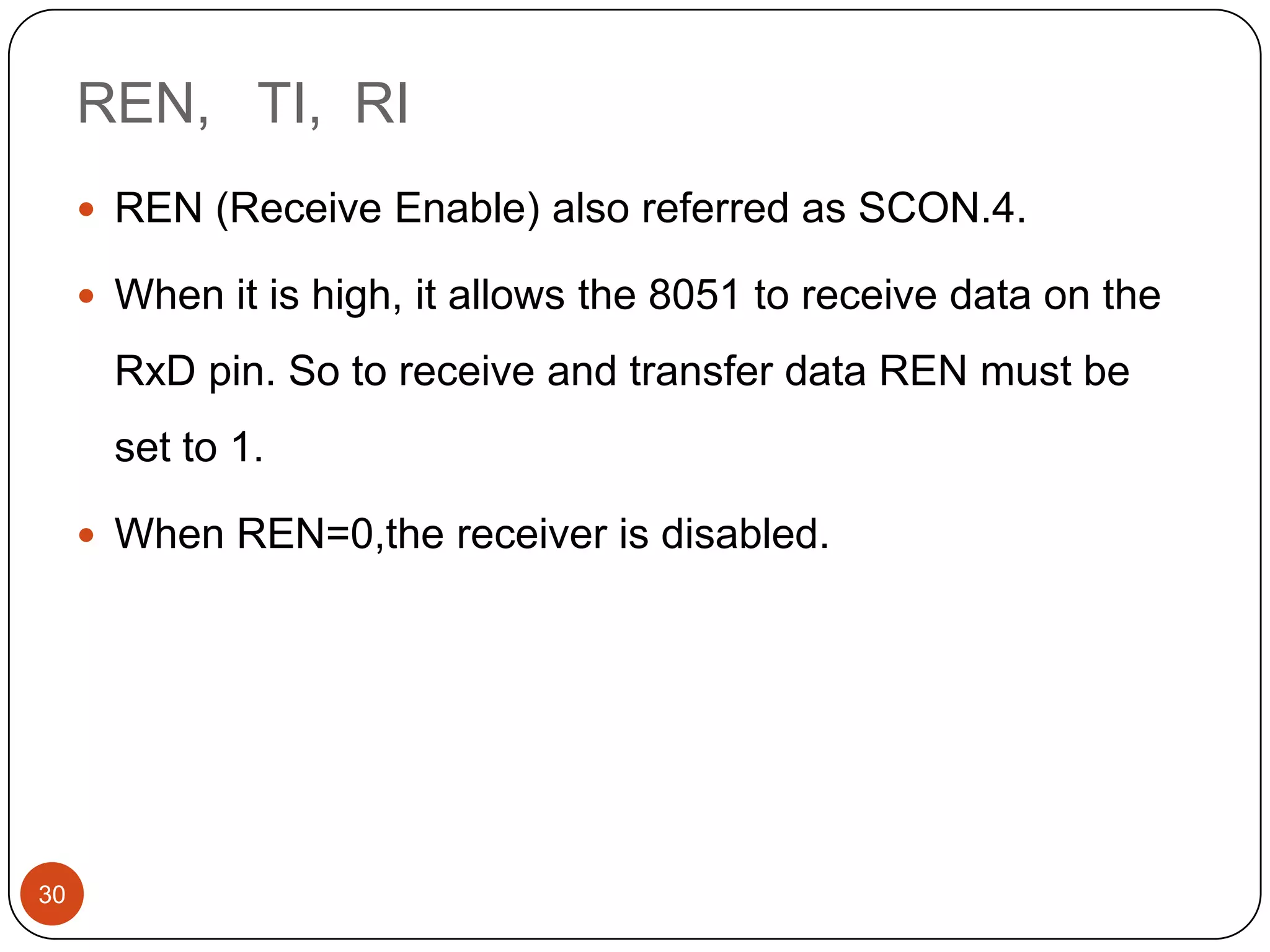 REN, TI, RI  REN (Receive Enable) also referred as SCON.4.  When it is high, it allows the 8051 to receive data on the RxD pin. So to receive and transfer data REN must be set to 1.  When REN=0,the receiver is disabled. 30 