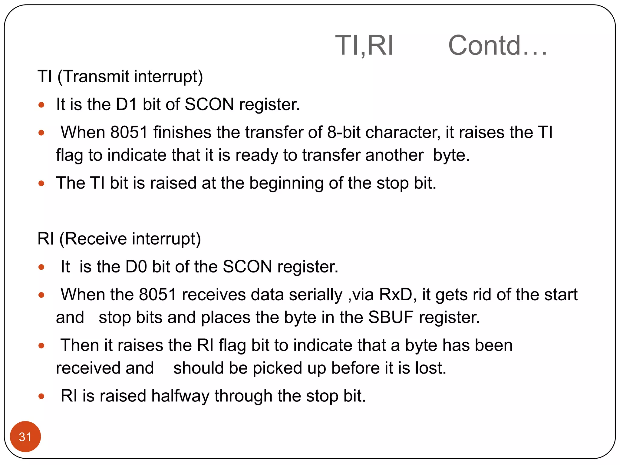 TI,RI Contd… TI (Transmit interrupt)  It is the D1 bit of SCON register.  When 8051 finishes the transfer of 8-bit character, it raises the TI flag to indicate that it is ready to transfer another byte.  The TI bit is raised at the beginning of the stop bit. RI (Receive interrupt)  It is the D0 bit of the SCON register.  When the 8051 receives data serially ,via RxD, it gets rid of the start and stop bits and places the byte in the SBUF register.  Then it raises the RI flag bit to indicate that a byte has been received and should be picked up before it is lost.  RI is raised halfway through the stop bit. 31 