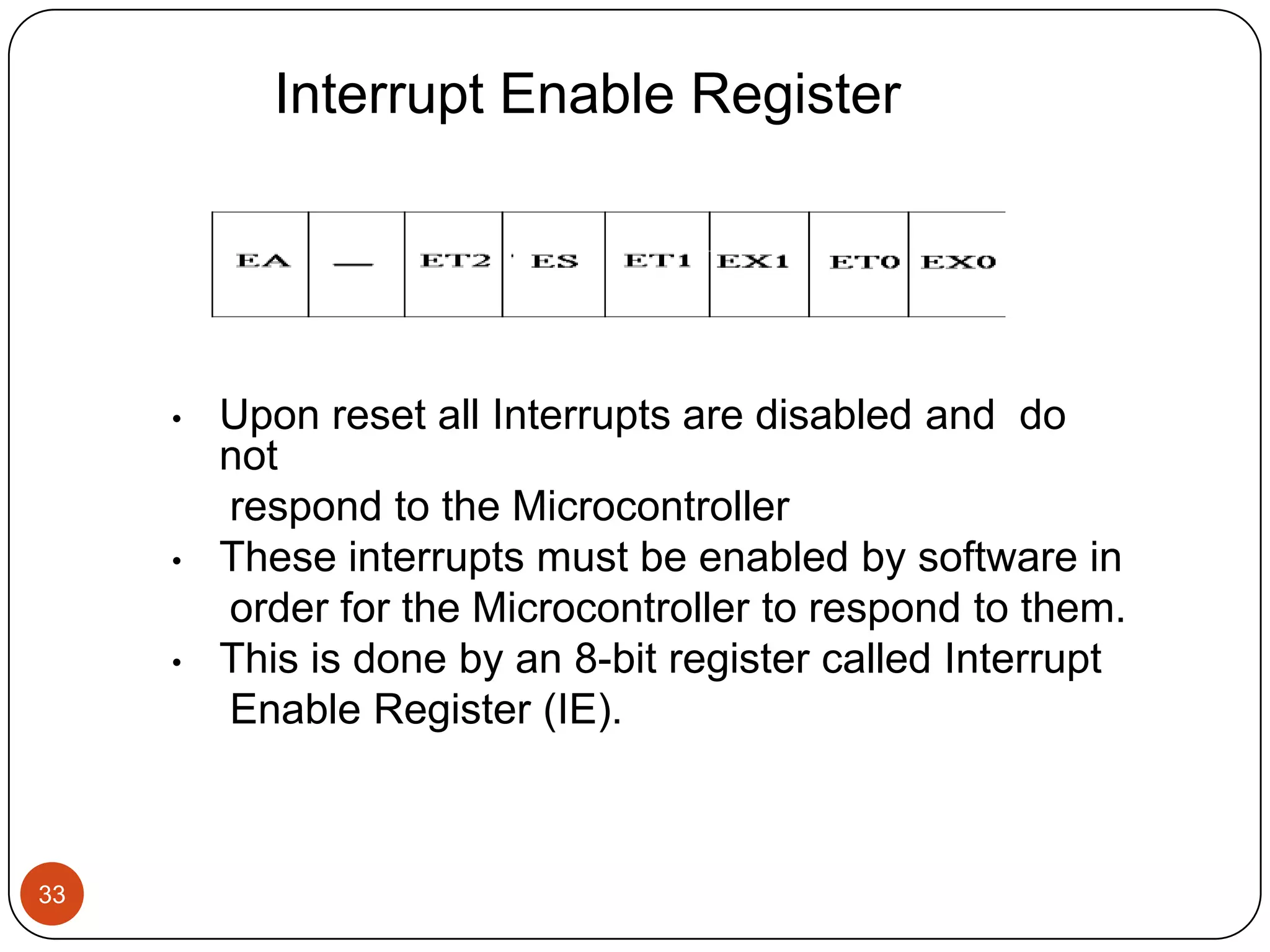 Interrupt Enable Register • Upon reset all Interrupts are disabled and do not respond to the Microcontroller • These interrupts must be enabled by software in order for the Microcontroller to respond to them. • This is done by an 8-bit register called Interrupt Enable Register (IE). 33 