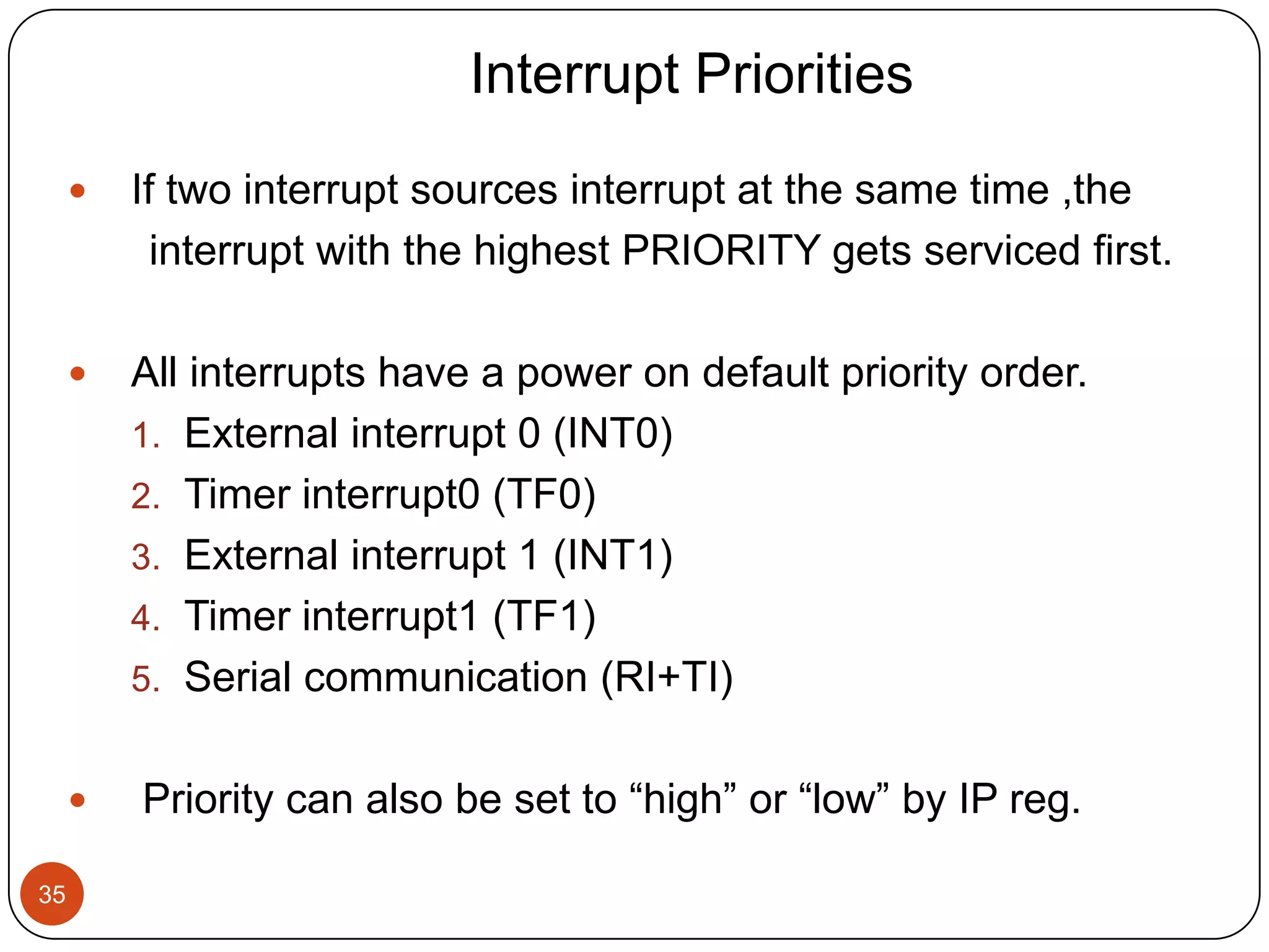 Interrupt Priorities  If two interrupt sources interrupt at the same time ,the interrupt with the highest PRIORITY gets serviced first.  All interrupts have a power on default priority order. 1. External interrupt 0 (INT0) 2. Timer interrupt0 (TF0) 3. External interrupt 1 (INT1) 4. Timer interrupt1 (TF1) 5. Serial communication (RI+TI)  Priority can also be set to “high” or “low” by IP reg. 35 