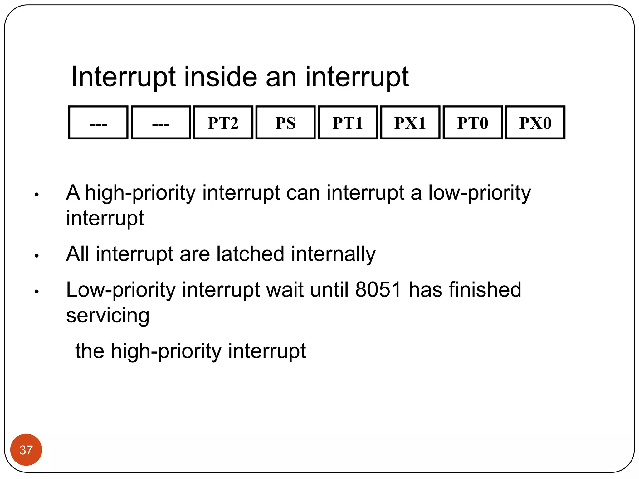 Interrupt inside an interrupt --- --- PT2 PS PT1 PX1 PT0 PX0 • A high-priority interrupt can interrupt a low-priority interrupt • All interrupt are latched internally • Low-priority interrupt wait until 8051 has finished servicing the high-priority interrupt 37 