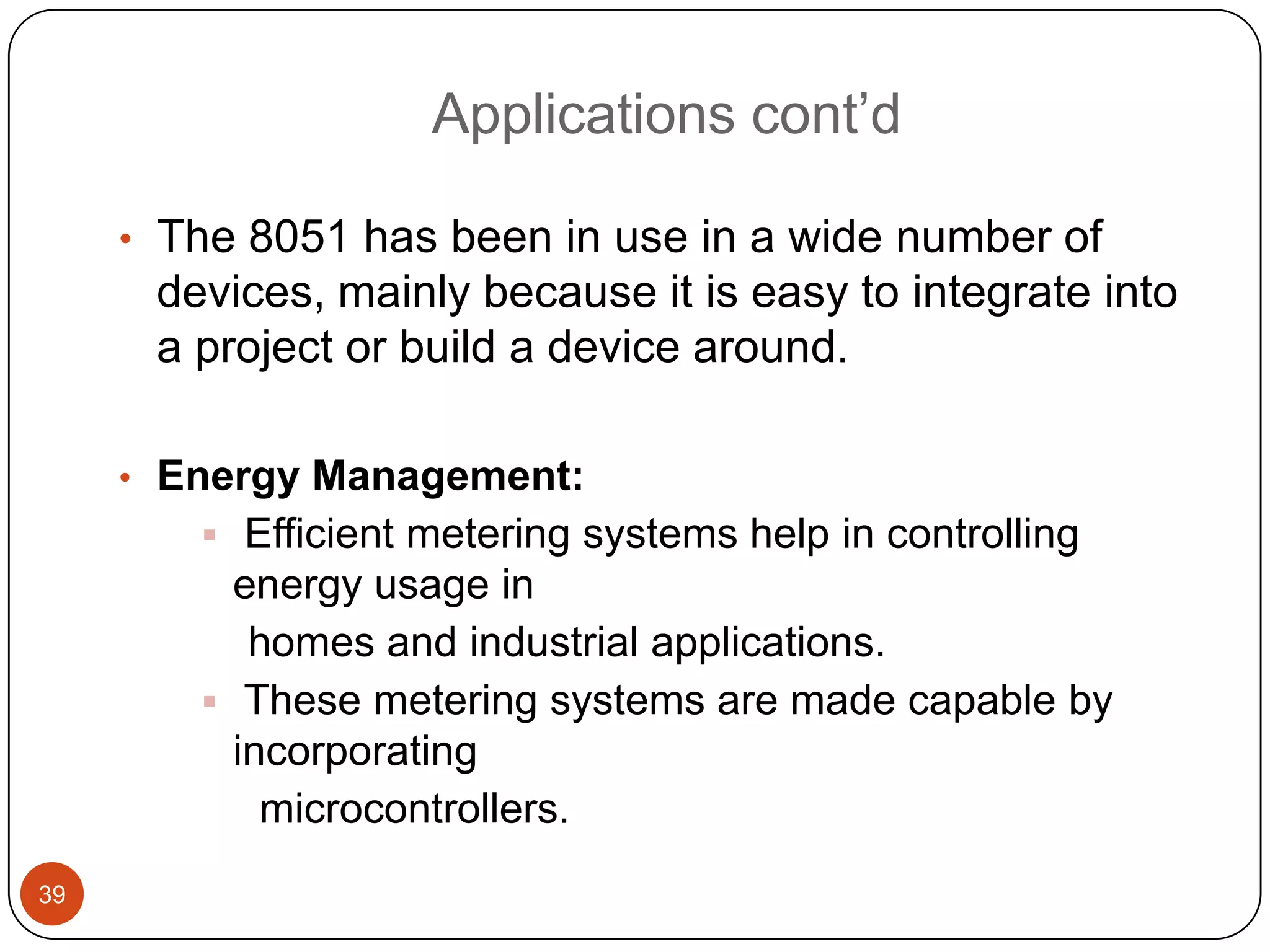 Applications cont’d • The 8051 has been in use in a wide number of devices, mainly because it is easy to integrate into a project or build a device around. • Energy Management:  Efficient metering systems help in controlling energy usage in homes and industrial applications.  These metering systems are made capable by incorporating microcontrollers. 39 