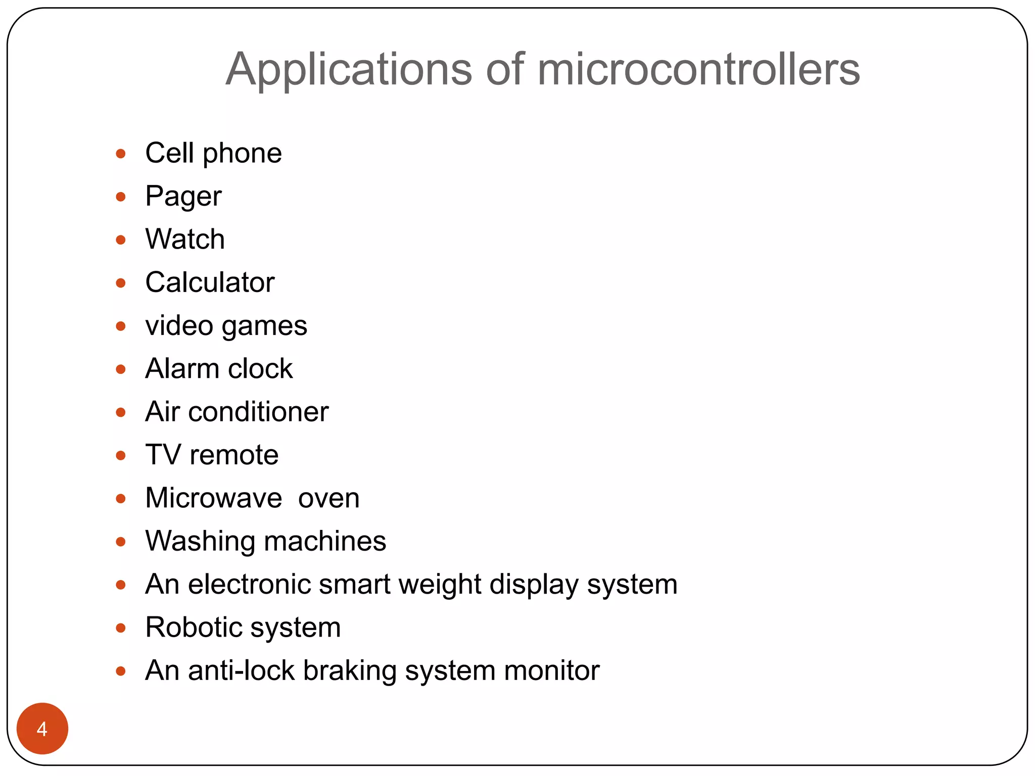 Applications of microcontrollers  Cell phone  Pager  Watch  Calculator  video games  Alarm clock  Air conditioner  TV remote  Microwave oven  Washing machines  An electronic smart weight display system  Robotic system  An anti-lock braking system monitor 4 