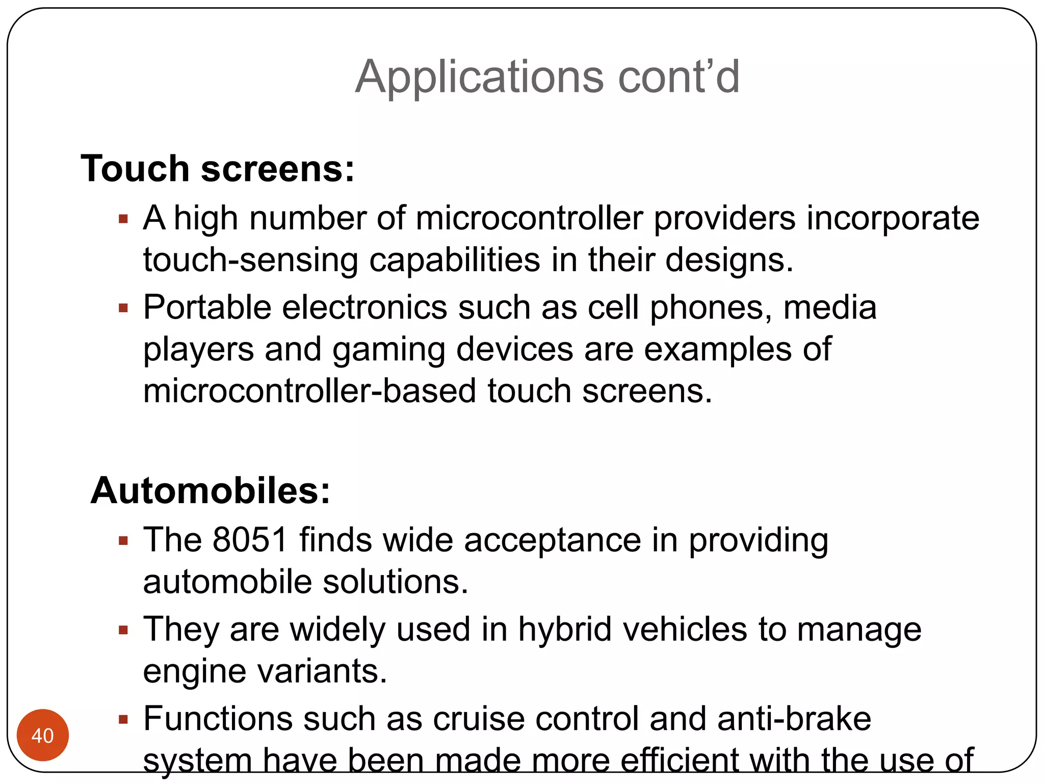 Applications cont’d Touch screens:  A high number of microcontroller providers incorporate touch-sensing capabilities in their designs.  Portable electronics such as cell phones, media players and gaming devices are examples of microcontroller-based touch screens. Automobiles:  The 8051 finds wide acceptance in providing automobile solutions.  They are widely used in hybrid vehicles to manage engine variants. 40  Functions such as cruise control and anti-brake system have been made more efficient with the use of 