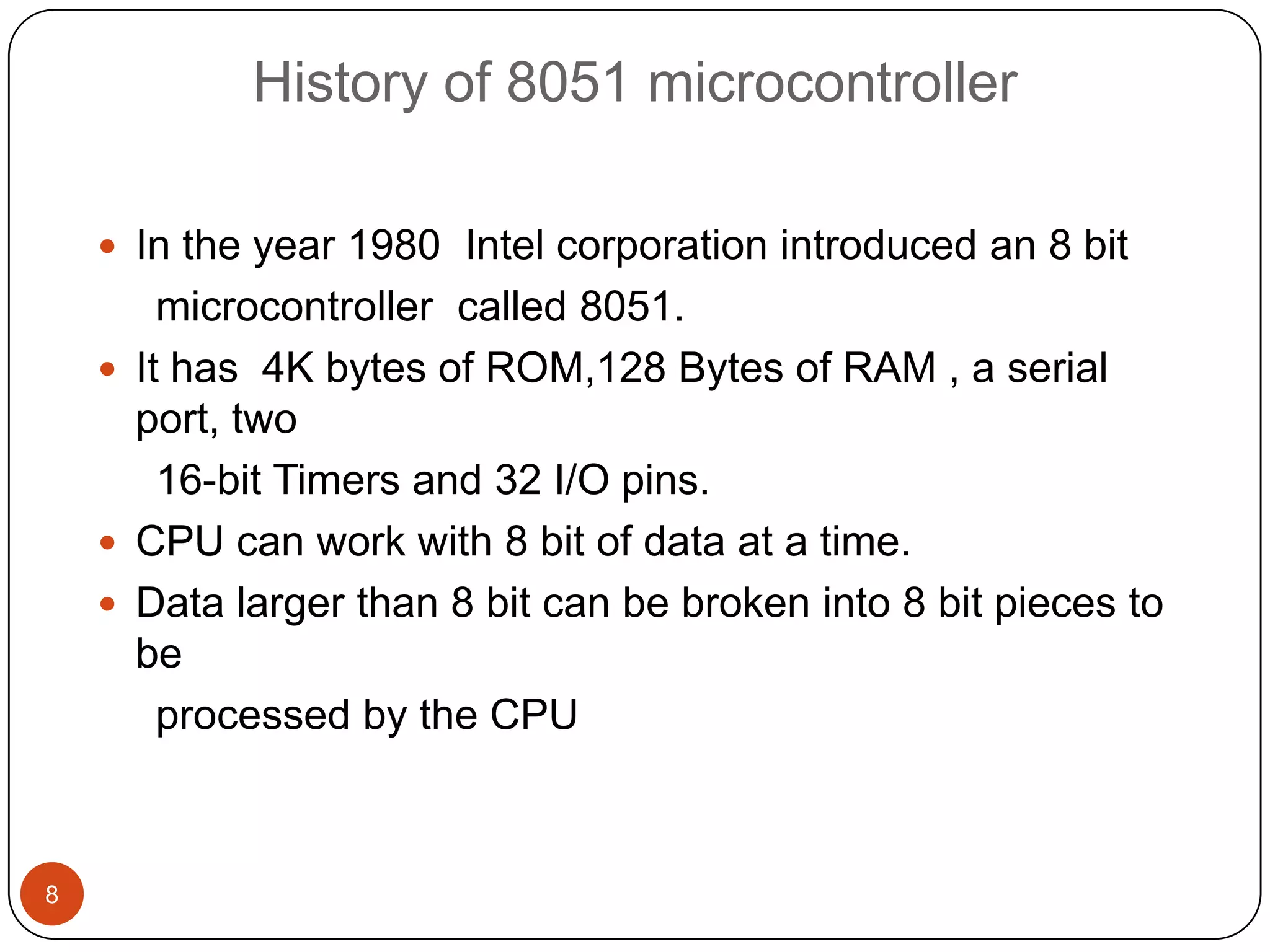 History of 8051 microcontroller  In the year 1980 Intel corporation introduced an 8 bit microcontroller called 8051.  It has 4K bytes of ROM,128 Bytes of RAM , a serial port, two 16-bit Timers and 32 I/O pins.  CPU can work with 8 bit of data at a time.  Data larger than 8 bit can be broken into 8 bit pieces to be processed by the CPU 8 
