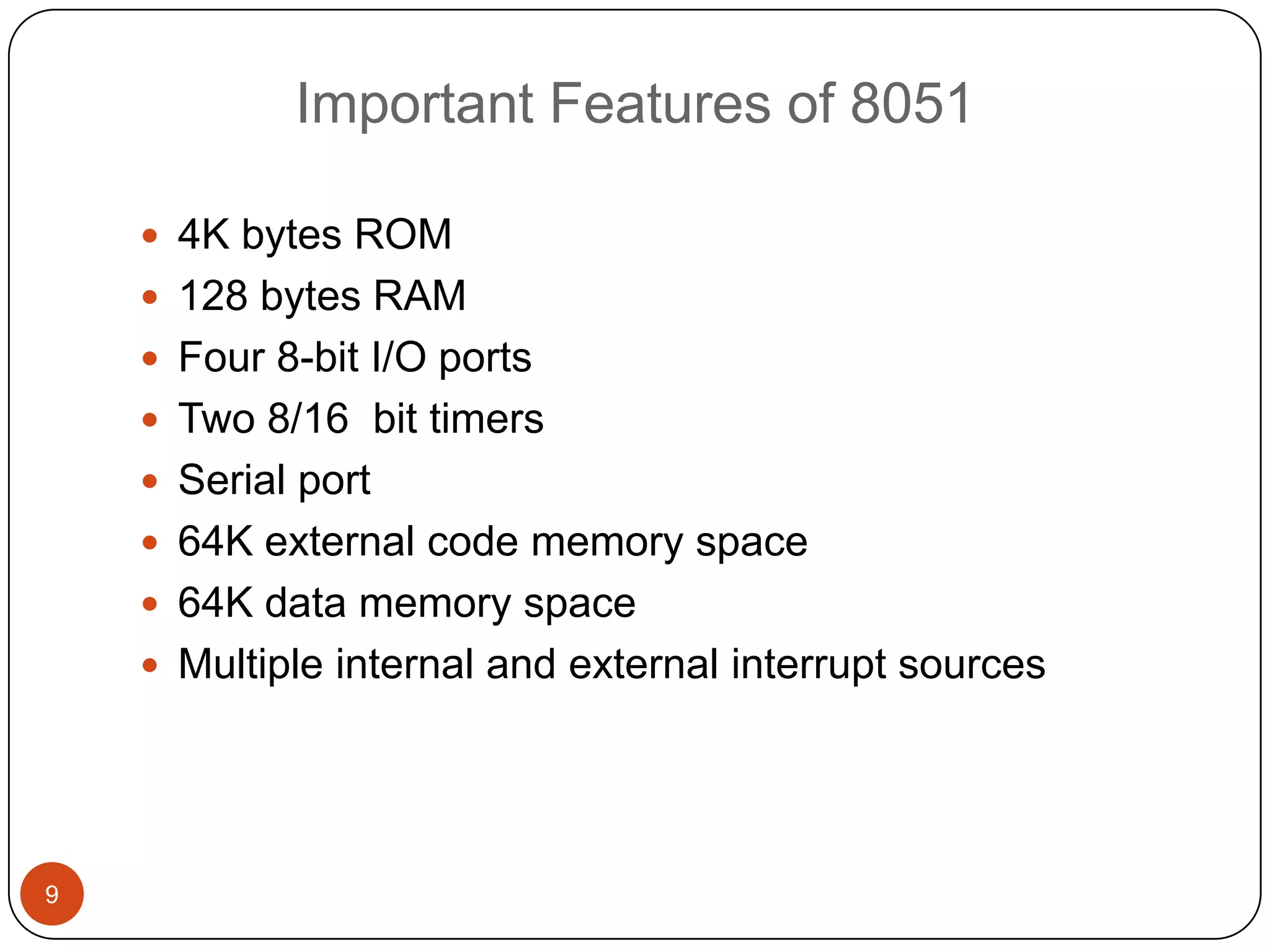 Important Features of 8051  4K bytes ROM  128 bytes RAM  Four 8-bit I/O ports  Two 8/16 bit timers  Serial port  64K external code memory space  64K data memory space  Multiple internal and external interrupt sources 9 