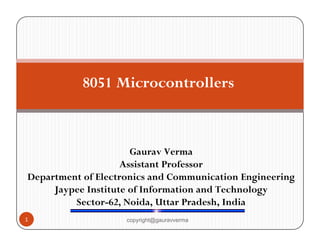 8051 Microcontrollers 
Gaurav Verma 
Assistant Professor 
Department of Electronics and Communication Engineering 
Jaypee Institute of Information and Technology 
Sector-62, Noida, Uttar Pradesh, India 
1 copyright@gauravverma 
 