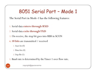 8051 Serial Port – Mode 1 
The Serial Port in Mode-1 has the following features: 
1. Serial data enters through RXD 
2. Serial data exits through TXD 
3. On receive, the stop bit goes into RB8 in SCON 
4. 10 bits are transmitted / received 
1. Start bit (0) 
2. Data bits (8) 
3. Stop Bit (1) 
5. Baud rate is determined by the Timer 1 over flow rate. 
155 copyright@gauravverma 
 