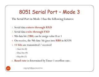 8051 Serial Port – Mode 3 
The Serial Port in Mode-3 has the following features: 
1. Serial data enters through RXD 
2. Serial data exits through TXD 
3. 9th data bit (TB8) can be assign value 0 or 1 
4. On receive, the 9th data bit goes into RB8 in SCON 
5. 11 bits are transmitted / received 
1.Start bit (0) 
2.Data bits (9) 
3.Stop Bit (1) 
6. Baud rate is determined by Timer 1 overflow rate. 
157 copyright@gauravverma 
 