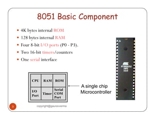 8051 Basic Component 
y 4K bytes internal ROM 
yy 128 bytes internal RAM 
y Four 8-bit I/O ports (P0 - P3). 
yy Two 16-bit timers/counters 
y One serial interface 
CPU RAM ROM 
I/O 
Port Timer 
Serial 
COM 
Port 
A single chip 
Microcontroller 
3 copyright@gauravverma 
 