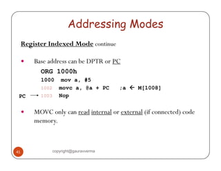 Addressing Modes 
Register Indexed Mode continue 
y Base address can be DPTR or PC 
ORG 1000h 
1000 mov a, #5 
1002 movc a, @a + PC ;a Å M[1008] 
PC 
1003 Nop 
y MOVC only can read internal or external (if connected) code 
memory. 
41 copyright@gauravverma 
 