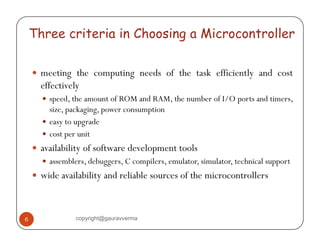 Three criteria in Choosing a Microcontroller 
y meeting g the computing needs of the task efficiently and cost 
effectively 
y speed, the amount of ROM and RAM, the number of I/O ports and timers, 
size, packaging, power consumption 
y easy to upgrade 
y cost per unit 
y availability of software development tools 
y assemblers, debuggers, C compilers, emulator, simulator, technical support 
y wide availability and reliable sources of the microcontrollers 
6 copyright@gauravverma 
 