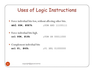 Uses of Logic Instructions 
y Force individual bits low, without affecting other bits. 
anl PSW, #0E7h ;PSW AND 11100111 
y Force individual bits high. 
orl PSW, #18h ;PSW OR 00011000 
y Complement individual bits 
xrl P1, #40h ;P1 XRL 01000000 
93 copyright@gauravverma 
 