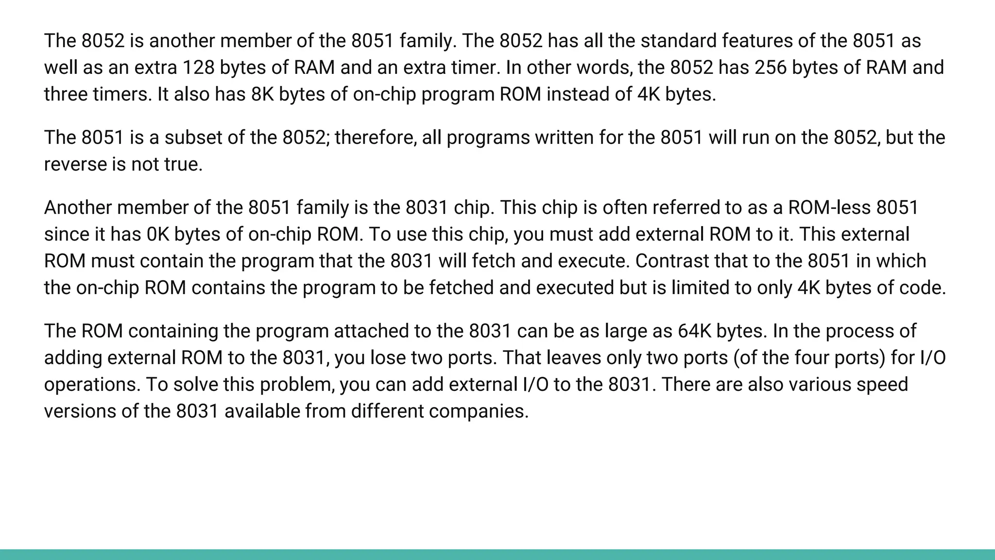 The 8052 is another member of the 8051 family. The 8052 has all the standard features of the 8051 as
well as an extra 128 bytes of RAM and an extra timer. In other words, the 8052 has 256 bytes of RAM and
three timers. It also has 8K bytes of on-chip program ROM instead of 4K bytes.
The 8051 is a subset of the 8052; therefore, all programs written for the 8051 will run on the 8052, but the
reverse is not true.
Another member of the 8051 family is the 8031 chip. This chip is often referred to as a ROM-less 8051
since it has 0K bytes of on-chip ROM. To use this chip, you must add external ROM to it. This external
ROM must contain the program that the 8031 will fetch and execute. Contrast that to the 8051 in which
the on-chip ROM contains the program to be fetched and executed but is limited to only 4K bytes of code.
The ROM containing the program attached to the 8031 can be as large as 64K bytes. In the process of
adding external ROM to the 8031, you lose two ports. That leaves only two ports (of the four ports) for I/O
operations. To solve this problem, you can add external I/O to the 8031. There are also various speed
versions of the 8031 available from different companies.
 