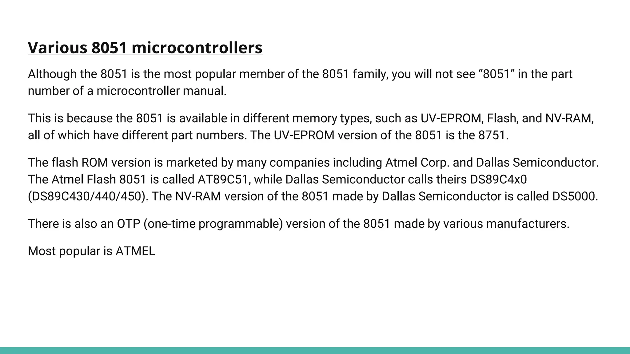 Various 8051 microcontrollers
Although the 8051 is the most popular member of the 8051 family, you will not see “8051” in the part
number of a microcontroller manual.
This is because the 8051 is available in different memory types, such as UV-EPROM, Flash, and NV-RAM,
all of which have different part numbers. The UV-EPROM version of the 8051 is the 8751.
The flash ROM version is marketed by many companies including Atmel Corp. and Dallas Semiconductor.
The Atmel Flash 8051 is called AT89C51, while Dallas Semiconductor calls theirs DS89C4x0
(DS89C430/440/450). The NV-RAM version of the 8051 made by Dallas Semiconductor is called DS5000.
There is also an OTP (one-time programmable) version of the 8051 made by various manufacturers.
Most popular is ATMEL
 