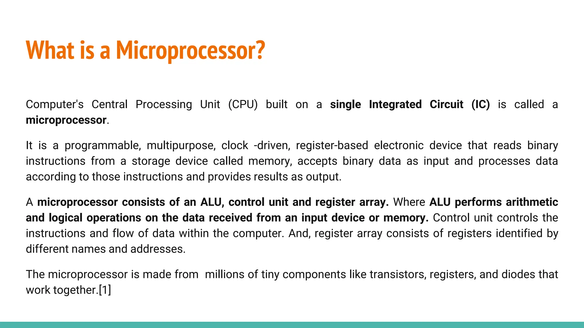 What is a Microprocessor?
Computer's Central Processing Unit (CPU) built on a single Integrated Circuit (IC) is called a
microprocessor.
It is a programmable, multipurpose, clock -driven, register-based electronic device that reads binary
instructions from a storage device called memory, accepts binary data as input and processes data
according to those instructions and provides results as output.
A microprocessor consists of an ALU, control unit and register array. Where ALU performs arithmetic
and logical operations on the data received from an input device or memory. Control unit controls the
instructions and flow of data within the computer. And, register array consists of registers identified by
different names and addresses.
The microprocessor is made from millions of tiny components like transistors, registers, and diodes that
work together.[1]
 