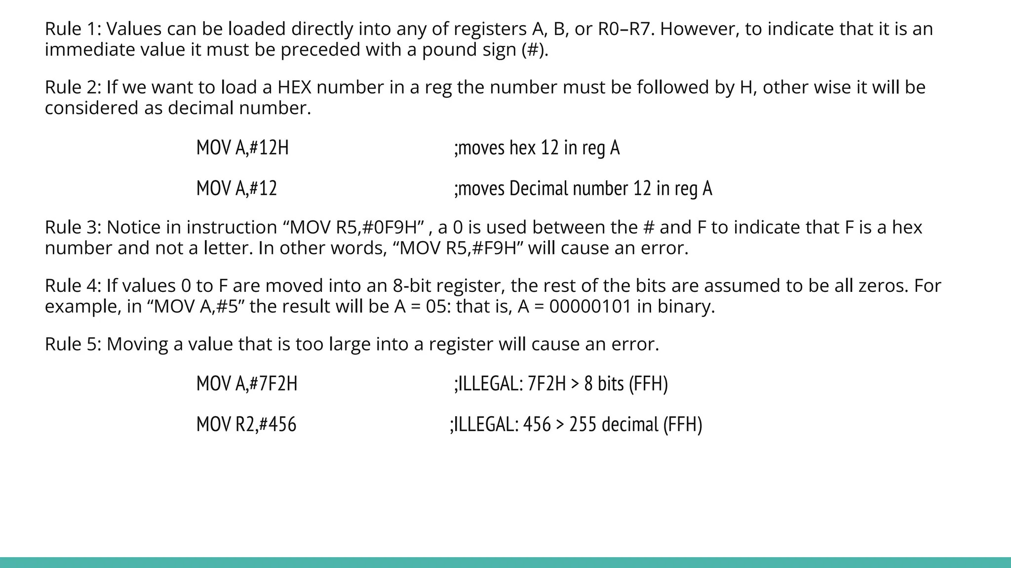 Rule 1: Values can be loaded directly into any of registers A, B, or R0–R7. However, to indicate that it is an
immediate value it must be preceded with a pound sign (#).
Rule 2: If we want to load a HEX number in a reg the number must be followed by H, other wise it will be
considered as decimal number.
MOV A,#12H ;moves hex 12 in reg A
MOV A,#12 ;moves Decimal number 12 in reg A
Rule 3: Notice in instruction “MOV R5,#0F9H” , a 0 is used between the # and F to indicate that F is a hex
number and not a letter. In other words, “MOV R5,#F9H” will cause an error.
Rule 4: If values 0 to F are moved into an 8-bit register, the rest of the bits are assumed to be all zeros. For
example, in “MOV A,#5” the result will be A = 05: that is, A = 00000101 in binary.
Rule 5: Moving a value that is too large into a register will cause an error.
MOV A,#7F2H ;ILLEGAL: 7F2H > 8 bits (FFH)
MOV R2,#456 ;ILLEGAL: 456 > 255 decimal (FFH)
 