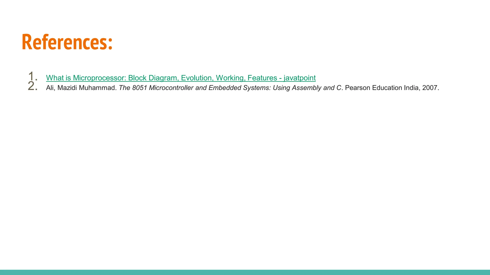 References:
1. What is Microprocessor: Block Diagram, Evolution, Working, Features - javatpoint
2. Ali, Mazidi Muhammad. The 8051 Microcontroller and Embedded Systems: Using Assembly and C. Pearson Education India, 2007.
 