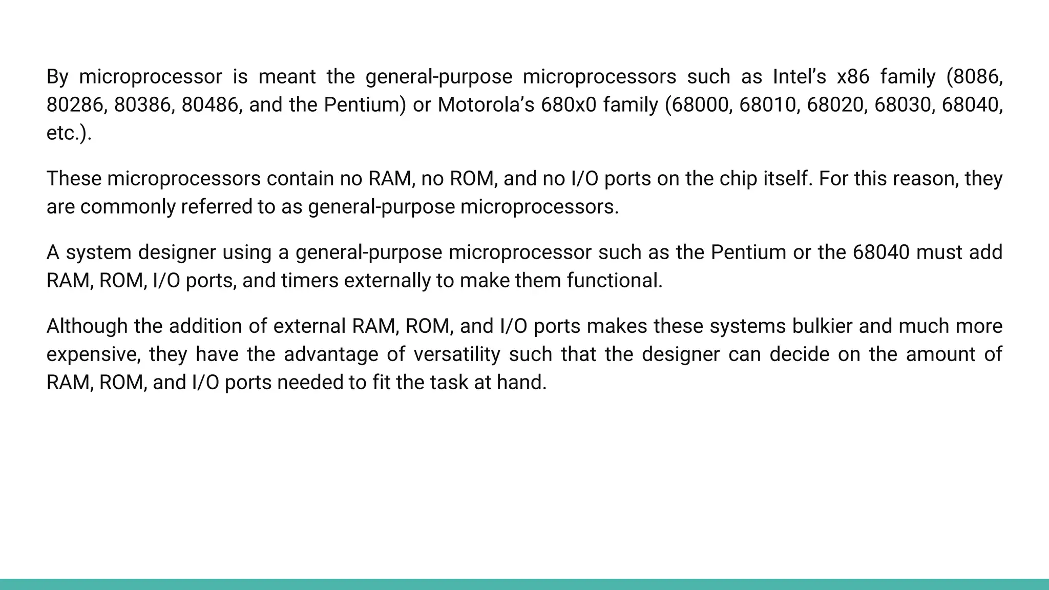 By microprocessor is meant the general-purpose microprocessors such as Intel’s x86 family (8086,
80286, 80386, 80486, and the Pentium) or Motorola’s 680x0 family (68000, 68010, 68020, 68030, 68040,
etc.).
These microprocessors contain no RAM, no ROM, and no I/O ports on the chip itself. For this reason, they
are commonly referred to as general-purpose microprocessors.
A system designer using a general-purpose microprocessor such as the Pentium or the 68040 must add
RAM, ROM, I/O ports, and timers externally to make them functional.
Although the addition of external RAM, ROM, and I/O ports makes these systems bulkier and much more
expensive, they have the advantage of versatility such that the designer can decide on the amount of
RAM, ROM, and I/O ports needed to fit the task at hand.
 