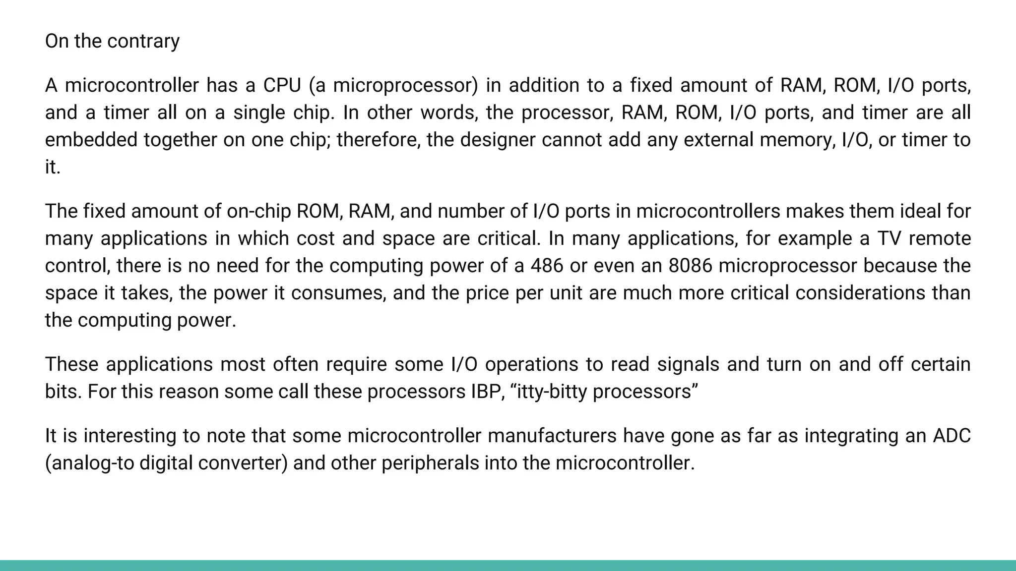 On the contrary
A microcontroller has a CPU (a microprocessor) in addition to a fixed amount of RAM, ROM, I/O ports,
and a timer all on a single chip. In other words, the processor, RAM, ROM, I/O ports, and timer are all
embedded together on one chip; therefore, the designer cannot add any external memory, I/O, or timer to
it.
The fixed amount of on-chip ROM, RAM, and number of I/O ports in microcontrollers makes them ideal for
many applications in which cost and space are critical. In many applications, for example a TV remote
control, there is no need for the computing power of a 486 or even an 8086 microprocessor because the
space it takes, the power it consumes, and the price per unit are much more critical considerations than
the computing power.
These applications most often require some I/O operations to read signals and turn on and off certain
bits. For this reason some call these processors IBP, “itty-bitty processors”
It is interesting to note that some microcontroller manufacturers have gone as far as integrating an ADC
(analog-to digital converter) and other peripherals into the microcontroller.
 