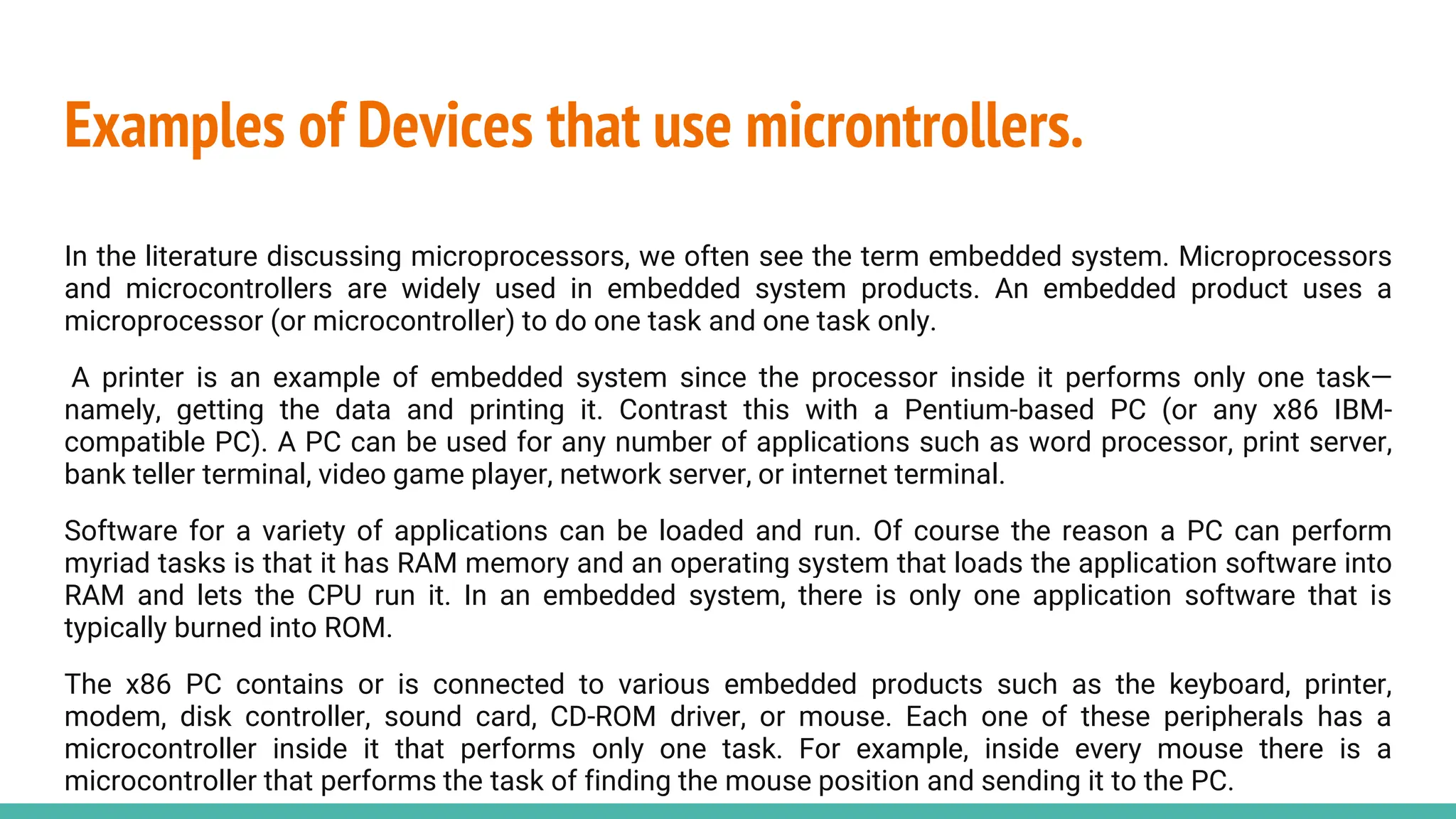 Examples of Devices that use microntrollers.
In the literature discussing microprocessors, we often see the term embedded system. Microprocessors
and microcontrollers are widely used in embedded system products. An embedded product uses a
microprocessor (or microcontroller) to do one task and one task only.
A printer is an example of embedded system since the processor inside it performs only one task—
namely, getting the data and printing it. Contrast this with a Pentium-based PC (or any x86 IBM-
compatible PC). A PC can be used for any number of applications such as word processor, print server,
bank teller terminal, video game player, network server, or internet terminal.
Software for a variety of applications can be loaded and run. Of course the reason a PC can perform
myriad tasks is that it has RAM memory and an operating system that loads the application software into
RAM and lets the CPU run it. In an embedded system, there is only one application software that is
typically burned into ROM.
The x86 PC contains or is connected to various embedded products such as the keyboard, printer,
modem, disk controller, sound card, CD-ROM driver, or mouse. Each one of these peripherals has a
microcontroller inside it that performs only one task. For example, inside every mouse there is a
microcontroller that performs the task of finding the mouse position and sending it to the PC.
 