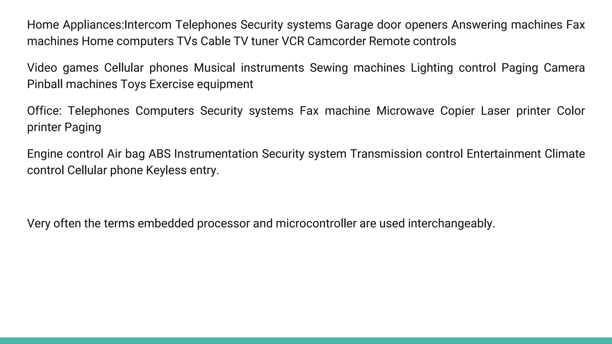 Home Appliances:Intercom Telephones Security systems Garage door openers Answering machines Fax
machines Home computers TVs Cable TV tuner VCR Camcorder Remote controls
Video games Cellular phones Musical instruments Sewing machines Lighting control Paging Camera
Pinball machines Toys Exercise equipment
Office: Telephones Computers Security systems Fax machine Microwave Copier Laser printer Color
printer Paging
Engine control Air bag ABS Instrumentation Security system Transmission control Entertainment Climate
control Cellular phone Keyless entry.
Very often the terms embedded processor and microcontroller are used interchangeably.
 