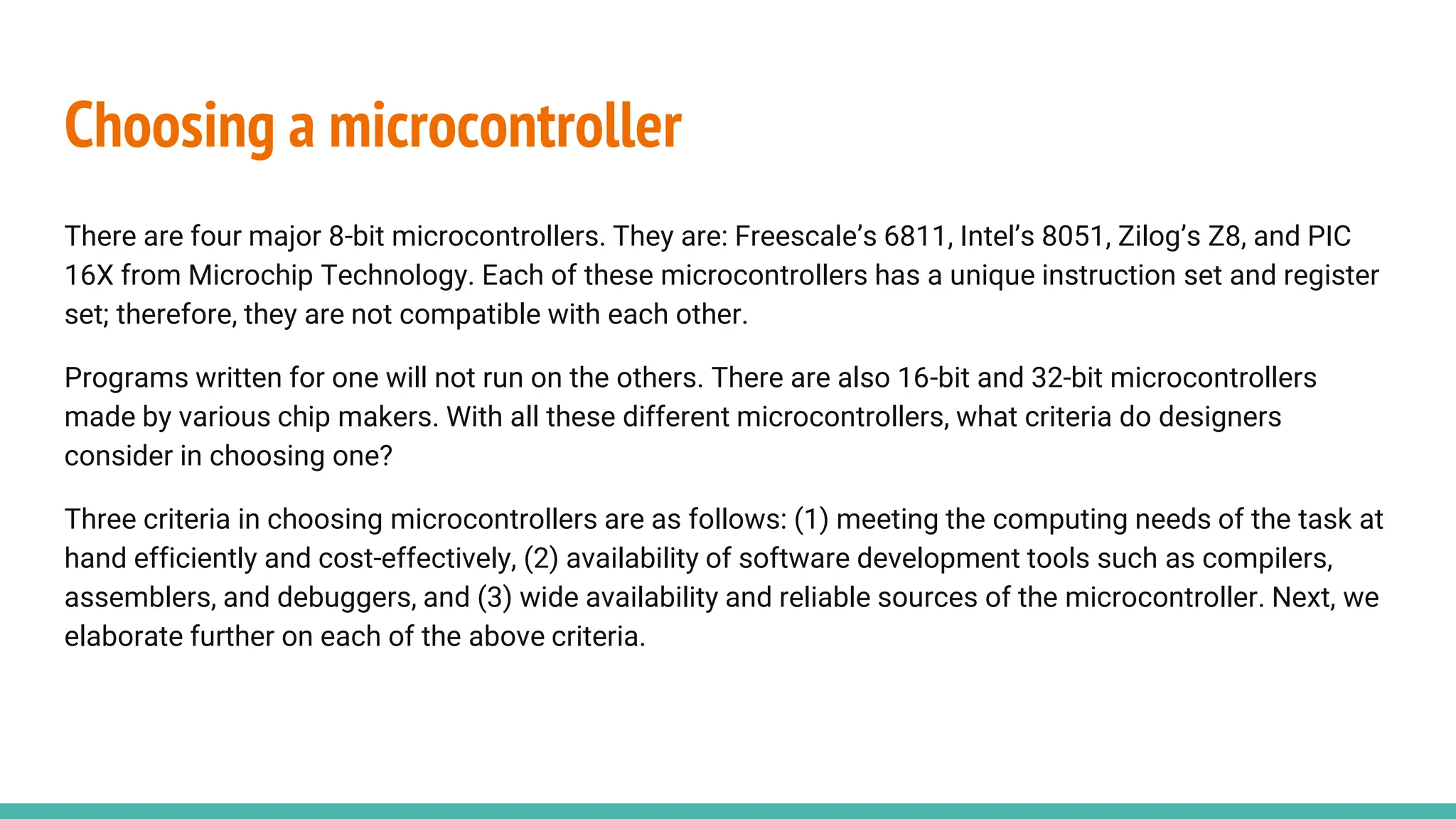 Choosing a microcontroller
There are four major 8-bit microcontrollers. They are: Freescale’s 6811, Intel’s 8051, Zilog’s Z8, and PIC
16X from Microchip Technology. Each of these microcontrollers has a unique instruction set and register
set; therefore, they are not compatible with each other.
Programs written for one will not run on the others. There are also 16-bit and 32-bit microcontrollers
made by various chip makers. With all these different microcontrollers, what criteria do designers
consider in choosing one?
Three criteria in choosing microcontrollers are as follows: (1) meeting the computing needs of the task at
hand efficiently and cost-effectively, (2) availability of software development tools such as compilers,
assemblers, and debuggers, and (3) wide availability and reliable sources of the microcontroller. Next, we
elaborate further on each of the above criteria.
 
