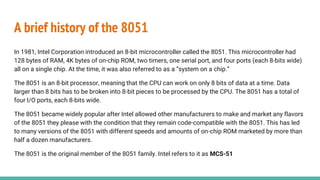 A brief history of the 8051
In 1981, Intel Corporation introduced an 8-bit microcontroller called the 8051. This microcontroller had
128 bytes of RAM, 4K bytes of on-chip ROM, two timers, one serial port, and four ports (each 8-bits wide)
all on a single chip. At the time, it was also referred to as a “system on a chip.”
The 8051 is an 8-bit processor, meaning that the CPU can work on only 8 bits of data at a time. Data
larger than 8 bits has to be broken into 8-bit pieces to be processed by the CPU. The 8051 has a total of
four I/O ports, each 8-bits wide.
The 8051 became widely popular after Intel allowed other manufacturers to make and market any flavors
of the 8051 they please with the condition that they remain code-compatible with the 8051. This has led
to many versions of the 8051 with different speeds and amounts of on-chip ROM marketed by more than
half a dozen manufacturers.
The 8051 is the original member of the 8051 family. Intel refers to it as MCS-51
 