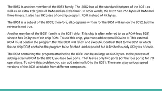 The 8052 is another member of the 8051 family. The 8052 has all the standard features of the 8051 as
well as an extra 128 bytes of RAM and an extra timer. In other words, the 8052 has 256 bytes of RAM and
three timers. It also has 8K bytes of on-chip program ROM instead of 4K bytes.
The 8051 is a subset of the 8052; therefore, all programs written for the 8051 will run on the 8052, but the
reverse is not true.
Another member of the 8051 family is the 8031 chip. This chip is often referred to as a ROM-less 8051
since it has 0K bytes of on-chip ROM. To use this chip, you must add external ROM to it. This external
ROM must contain the program that the 8031 will fetch and execute. Contrast that to the 8051 in which
the on-chip ROM contains the program to be fetched and executed but is limited to only 4K bytes of code.
The ROM containing the program attached to the 8031 can be as large as 64K bytes. In the process of
adding external ROM to the 8031, you lose two ports. That leaves only two ports (of the four ports) for I/O
operations. To solve this problem, you can add external I/O to the 8031. There are also various speed
versions of the 8031 available from different companies.
 