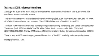 Various 8051 microcontrollers
Although the 8051 is the most popular member of the 8051 family, you will not see “8051” in the part
number of a microcontroller manual.
This is because the 8051 is available in different memory types, such as UV-EPROM, Flash, and NV-RAM,
all of which have different part numbers. The UV-EPROM version of the 8051 is the 8751.
The flash ROM version is marketed by many companies including Atmel Corp. and Dallas Semiconductor.
The Atmel Flash 8051 is called AT89C51, while Dallas Semiconductor calls theirs DS89C4x0
(DS89C430/440/450). The NV-RAM version of the 8051 made by Dallas Semiconductor is called DS5000.
There is also an OTP (one-time programmable) version of the 8051 made by various manufacturers.
Most popular is ATMEL
 