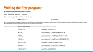 Writing the first program:
An Assembly language instruction consists of four fields:
[label:] [mnemonic] [operands] [;comment]
Note: Label part is optional generally we see instructions as:
MOV destination,source ;copy source to dest.
NOTE: This instruction tells the CPU to move (in reality, copy) the source operand to the destination operand. For example, the instruction “MOV A,R0” copies the contents of register R0 to register A. After this instruction is executed,
register A will have the same value as register R0. The MOV instruction does not affect the source operand.
—------------------------------------------Playing with the MOV instruction ------------------------------------------------------------------------------------
MOV A,#55H ;load value 55H into reg. A
MOV R0,A ;copy contents of A into R0 ;(now A=R0=55H)
MOV R1,A ;copy contents of A into R1 ;(now A=R0=R1=55H)
MOV R2,A ;copy contents of A into R2 ;now A=R0=R1=R2=55H)
MOV R3,#95H ;load value 95H into R3 ;(now R3=95H)
MOV A,R3 ;copy contents of R3 into A ;now A=R3=95H)
MOV R5,#0F9H ;load F9H into R5 (R5=F9H)
 